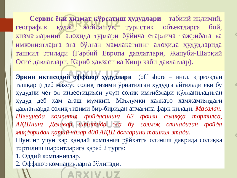 07/19/20 257 Сервис ёки хизмат кўрсатиш ҳудудлари – табиий-иқлимий, географик қулай жойлашув, туристик объектларга бой, хизматларнинг алоҳида турлари бўйича етарлича тажрибага ва имкониятларга эга бўлган мамлакатнинг алоҳида ҳудудларида ташкил этилади (Ғарбий Европа давлатлари, Жануби-Шарқий Осиё давлатлари, Кариб ҳавзаси ва Кипр каби давлатлар). Эркин иқтисодий оффшор ҳудудлари (off shore – ингл. қирғоқдан ташқари) деб махсус солиқ тизими ўрнатилган ҳудудга айтилади ёки бу ҳудудни чет эл инвестицияси учун солиқ имтиёзлари қўлланиладиган ҳудуд деб ҳам аташ мумкин. Маълумки халқаро хамжамиятдаги давлатларда солиқ тизими бир-биридан анчагина фарқ қилади. Масалан: Швецияда компания фойдасининг 63 фоизи солиққа тортилса, АҚШнинг Делавар штатида эса бу салмоқ олинадиган фойда миқдоридан қатий назар 400 АҚШ долларини ташкил этади. Шунинг учун хар қандай компания рўйхатга олиниш даврида солиққа тортилиш шароитларига қараб 2 турга: 1. Оддий компаниялар. 2. Оффшор компанияларга бўлинади. 