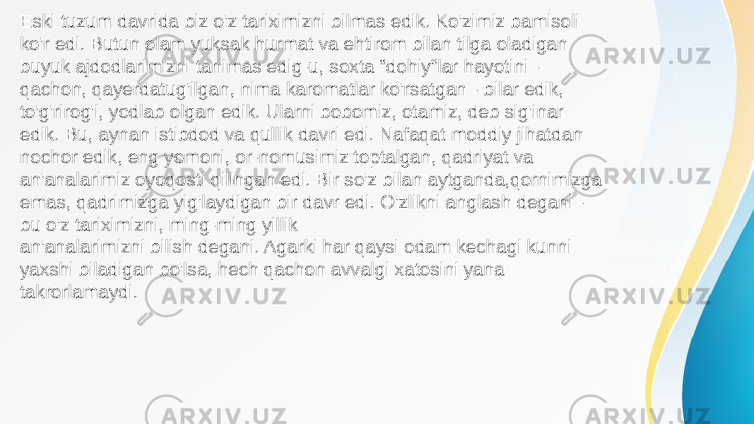 an&#39;analarimizni bilish degani. Agarki har qaysi odam kechagi kunni yaxshi biladigan bo&#39;lsa, hech qachon avvalgi xatosini yana takrorlamaydi. Eski tuzum davrida biz o&#39;z tariximizni bilmas edik. Ko&#39;zimiz bamisoli ko&#39;r edi. Butun olam yuksak hurmat va ehtirom bilan tilga oladigan buyuk ajdodlarimizni tanimas edig-u, soxta “dohiy”lar hayotini - qachon, qayerdatug&#39;ilgan, nima karomatlar ko&#39;rsatgan - bilar edik, to&#39;g&#39;rirog&#39;i, yodlab olgan edik. Ularni bobomiz, otamiz, deb sig&#39;inar edik. Bu, aynan istibdod va qullik davri edi. Nafaqat moddiy jihatdan nochor edik, eng yomoni, or-nomusimiz toptalgan, qadriyat va an&#39;analarimiz oyoqosti qilingan edi. Bir so&#39;z bilan aytganda,qornimizga emas, qadrimizga yig&#39;laydigan bir davr edi. O&#39;zlikni anglash degani - bu o&#39;z tariximizni, ming-ming yillik 