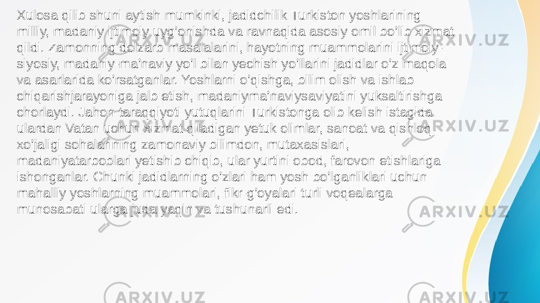 Xulosa qilib shuni aytish mumkinki, jadidchilik Turkiston yoshlarining milliy, madaniy ijtimoiy uyg’onishda va ravnaqida asosiy omil bo’lib xizmat qildi. Zamonning dolzarb masalalarini, hayotning muammolarini ijtimoiy- siyosiy, madaniy-ma’naviy yo’l bilan yechish yo’llarini jadidlar o’z maqola va asarlarida ko’rsatganlar. Yoshlarni o’qishga, bilim olish va ishlab chiqarishjarayoniga jalb etish, madaniyma’naviysaviyatini yuksaltirishga chorlaydi. Jahon taraqqiyoti yutuqlarini Turkistonga olib kelish istagida ulardan Vatan uchun xizmat qiladigan yetuk olimlar, sanoat va qishloq xo’jaligi sohalarining zamonaviy bilimdon, mutaxasislari, madaniyatarboblari yetishib chiqib, ular yurtini obod, farovon etishlariga ishonganlar. Chunki jadidlarning o’zlari ham yosh bo’lganliklari uchun mahalliy yoshlarning muammolari, fikr-g’oyalari turli voqealarga munosabati ularga juda yaqin va tushunarli edi. 