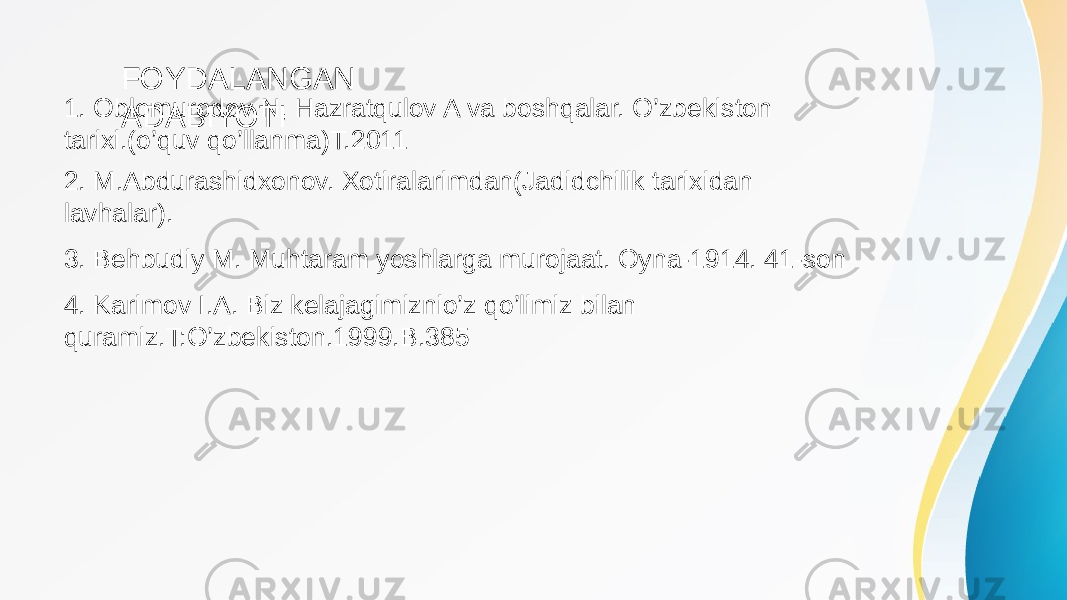 1. Oblomurodov N, Hazratqulov A va boshqalar. O’zbekiston tarixi.(o’quv qo’llanma)T.2011 FOYDALANGAN ADABIYOTI 2. M.Abdurashidxonov. Xotiralarimdan(Jadidchilik tarixidan lavhalar). 3. Behbudiy M. Muhtaram yoshlarga murojaat. Oyna-1914. 41-son 4. Karimov I.A. Biz kelajagimiznio’z qo’limiz bilan quramiz.T:O’zbekiston.1999.B.385 