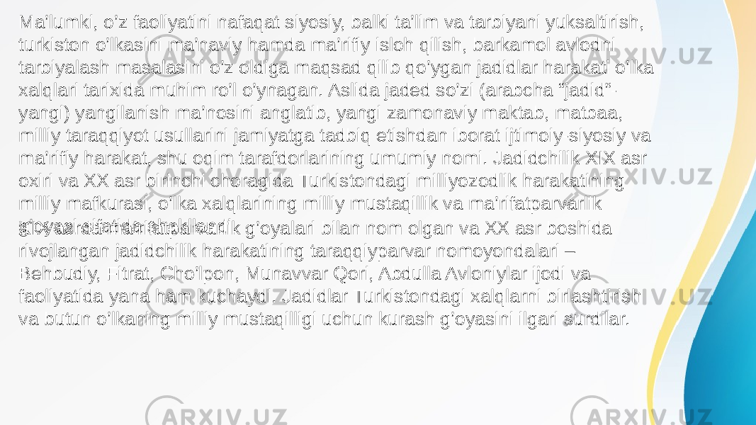 XIX asrda ma’rifatparvarlik g’oyalari bilan nom olgan va XX asr boshida rivojlangan jadidchilik harakatining taraqqiyparvar nomoyondalari – Behbudiy, Fitrat, Cho’lpon, Munavvar Qori, Abdulla Avloniylar ijodi va faoliyatida yana ham kuchaydi. Jadidlar Turkistondagi xalqlarni birlashtirish va butun o’lkaning milliy mustaqilligi uchun kurash g’oyasini ilgari surdilar.Ma’lumki, o’z faoliyatini nafaqat siyosiy, balki ta’lim va tarbiyani yuksaltirish, turkiston o’lkasini ma’naviy hamda ma’rifiy isloh qilish, barkamol avlodni tarbiyalash masalasini o’z oldiga maqsad qilib qo’ygan jadidlar harakati o’lka xalqlari tarixida muhim ro’l o’ynagan. Aslida jaded so’zi (arabcha “jadid”- yangi) yangilanish ma’nosini anglatib, yangi zamonaviy maktab, matbaa, milliy taraqqiyot usullarini jamiyatga tadbiq etishdan iborat ijtimoiy-siyosiy va ma’rifiy harakat, shu oqim tarafdorlarining umumiy nomi. Jadidchilik XIX asr oxiri va XX asr birinchi choragida Turkistondagi milliyozodlik harakatining milliy mafkurasi, o’lka xalqlarining milliy mustaqillik va ma’rifatparvarlik g’oyasi sifatida shakllandi. 