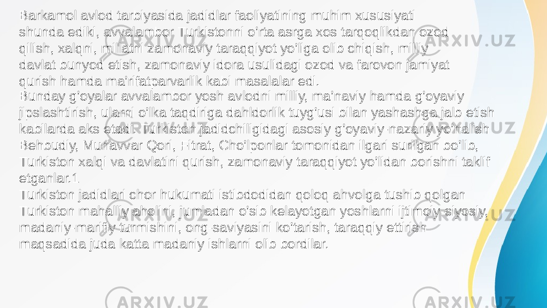 Barkamol avlod tarbiyasida jadidlar faoliyatining muhim xususiyati shunda ediki, avvalambor Turkistonni o’rta asrga xos tarqoqlikdan ozod qilish, xalqni, millatni zamonaviy taraqqiyot yo’liga olib chiqish, milliy davlat bunyod etish, zamonaviy idora usulidagi ozod va farovon jamiyat qurish hamda ma’rifatparvarlik kabi masalalar edi. Bunday g’oyalar avvalambor yosh avlodni milliy, ma’naviy hamda g’oyaviy jipslashtirish, ularni o’lka taqdiriga dahldorlik tuyg’usi bilan yashashga jalb etish kabilarda aks etadi. Turkiston jadidchiligidagi asosiy g’oyaviy-nazariy yo’nalish Behbudiy, Munavvar Qori, Fitrat, Cho’lponlar tomonidan ilgari surilgan bo’lib, Turkiston xalqi va davlatini qurish, zamonaviy taraqqiyot yo’lidan borishni taklif etganlar.1 Turkiston jadidlari chor hukumati istibdodidan qoloq ahvolga tushib qolgan Turkiston mahalliy aholini, jumladan o’sib kelayotgan yoshlarni ijtimoiy-siyosiy, madaniy-marifiy turmishini, ong-saviyasini ko’tarish, taraqqiy ettirish maqsadida juda katta madaniy ishlarni olib bordilar. 