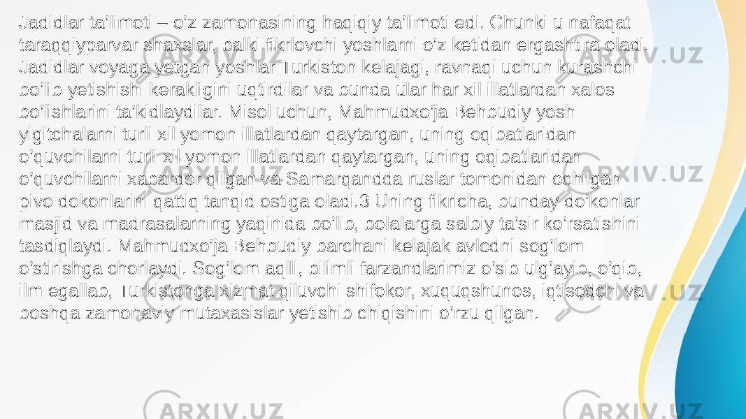 Jadidlar ta’limoti – o’z zamonasining haqiqiy ta’limoti edi. Chunki u nafaqat taraqqiyparvar shaxslar, balki fikrlovchi yoshlarni o’z ketidan ergashtira oladi. Jadidlar voyaga yetgan yoshlar Turkiston kelajagi, ravnaqi uchun kurashchi bo’lib yetishishi kerakligini uqtirdilar va bunda ular har xil illatlardan xalos bo’lishlarini ta’kidlaydilar. Misol uchun, Mahmudxo’ja Behbudiy yosh yigitchalarni turli xil yomon illatlardan qaytargan, uning oqibatlaridan o’quvchilarni turli xil yomon illatlardan qaytargan, uning oqibatlaridan o’quvchilarni xabardor qilgan va Samarqandda ruslar tomonidan ochilgan pivo dokonlarini qattiq tanqid ostiga oladi.3 Uning fikricha, bunday do’konlar masjid va madrasalarning yaqinida bo’lib, bolalarga salbiy ta’sir ko’rsatishini tasdiqlaydi. Mahmudxo’ja Behbudiy barchani kelajak avlodni sog’lom o’stirishga chorlaydi. Sog’lom aqlli, bilimli farzandlarimiz o’sib ulg’ayib, o’qib, ilm egallab, Turkistonga xizmat qiluvchi shifokor, xuquqshunos, iqtisodchi va boshqa zamonaviy mutaxasislar yetishib chiqishini o’rzu qilgan. 