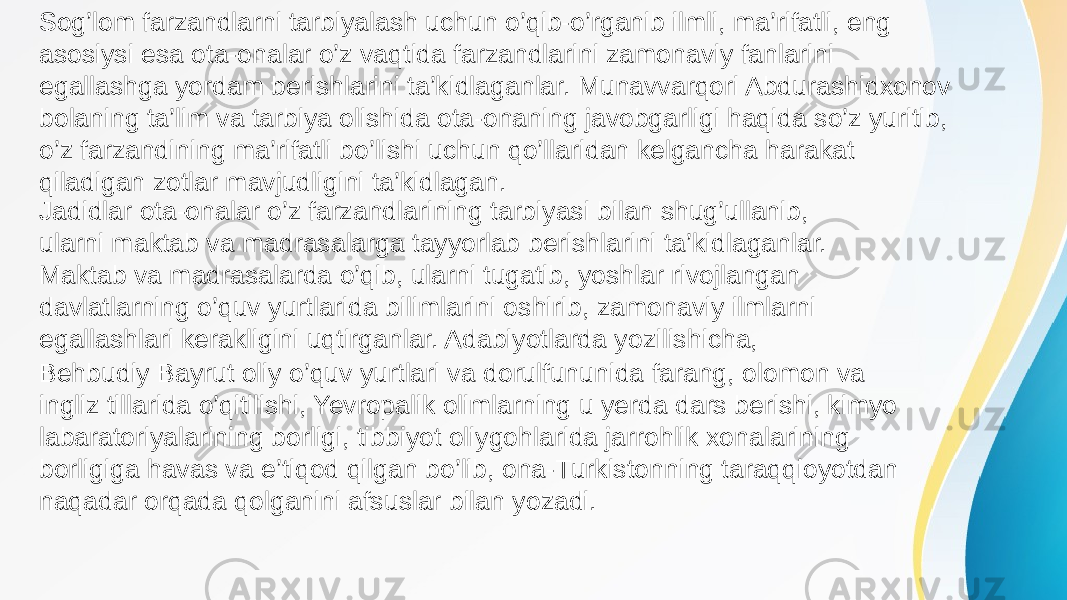 Sog’lom farzandlarni tarbiyalash uchun o’qib-o’rganib ilmli, ma’rifatli, eng asosiysi esa ota-onalar o’z vaqtida farzandlarini zamonaviy fanlarini egallashga yordam berishlarini ta’kidlaganlar. Munavvarqori Abdurashidxonov bolaning ta’lim va tarbiya olishida ota-onaning javobgarligi haqida so’z yuritib, o’z farzandining ma’rifatli bo’lishi uchun qo’llaridan kelgancha harakat qiladigan zotlar mavjudligini ta’kidlagan. Behbudiy Bayrut oliy o’quv yurtlari va dorulfununida farang, olomon va ingliz tillarida o’qitilishi, Yevropalik olimlarning u yerda dars berishi, kimyo labaratoriyalarining borligi, tibbiyot oliygohlarida jarrohlik xonalarining borligiga havas va e’tiqod qilgan bo’lib, ona-Turkistonning taraqqioyotdan naqadar orqada qolganini afsuslar bilan yozadi. Jadidlar ota-onalar o’z farzandlarining tarbiyasi bilan shug’ullanib, ularni maktab va madrasalarga tayyorlab berishlarini ta’kidlaganlar. Maktab va madrasalarda o’qib, ularni tugatib, yoshlar rivojlangan davlatlarning o’quv yurtlarida bilimlarini oshirib, zamonaviy ilmlarni egallashlari kerakligini uqtirganlar. Adabiyotlarda yozilishicha, 