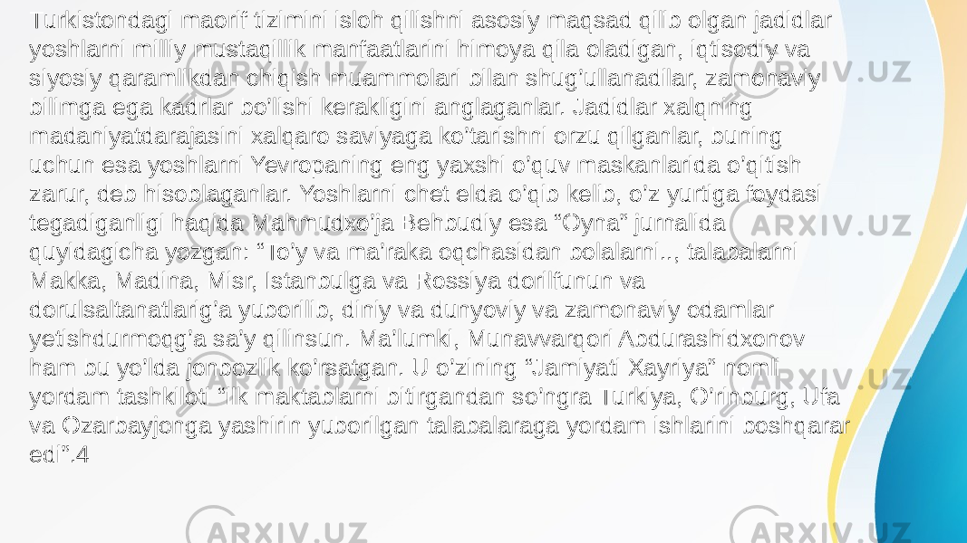 Turkistondagi maorif tizimini isloh qilishni asosiy maqsad qilib olgan jadidlar yoshlarni milliy mustaqillik manfaatlarini himoya qila oladigan, iqtisodiy va siyosiy qaramlikdan chiqish muammolari bilan shug’ullanadilar, zamonaviy bilimga ega kadrlar bo’lishi kerakligini anglaganlar. Jadidlar xalqning madaniyatdarajasini xalqaro saviyaga ko’tarishni orzu qilganlar, buning uchun esa yoshlarni Yevropaning eng yaxshi o’quv maskanlarida o’qitish zarur, deb hisoblaganlar. Yoshlarni chet elda o’qib kelib, o’z yurtiga foydasi tegadiganligi haqida Mahmudxo’ja Behbudiy esa “Oyna” jurnalida quyidagicha yozgan: “To’y va ma’raka oqchasidan bolalarni.., talabalarni Makka, Madina, Misr, Istanbulga va Rossiya dorilfunun va dorulsaltanatlarig’a yuborilib, diniy va dunyoviy va zamonaviy odamlar yetishdurmoqg’a sa’y qilinsun. Ma’lumki, Munavvarqori Abdurashidxonov ham bu yo’lda jonbozlik ko’rsatgan. U o’zining “Jamiyati Xayriya” nomli yordam tashkiloti “ilk maktablarni bitirgandan so’ngra Turkiya, O’rinburg, Ufa va Ozarbayjonga yashirin yuborilgan talabalaraga yordam ishlarini boshqarar edi”.4 