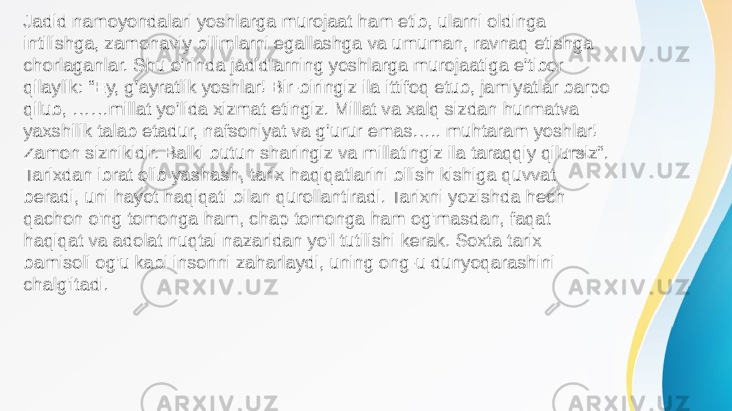 Jadid namoyondalari yoshlarga murojaat ham etib, ularni oldinga intilishga, zamonaviy bilimlarni egallashga va umuman, ravnaq etishga chorlaganlar. Shu o’rinda jadidlarning yoshlarga murojaatiga e’tibor qilaylik: “Ey, g’ayratlik yoshlar! Bir-biringiz ila ittifoq etub, jamiyatlar barpo qilub, ……millat yo’lida xizmat etingiz. Millat va xalq sizdan hurmatva yaxshilik talab etadur, nafsoniyat va g’urur emas….. muhtaram yoshlar! Zamon siznikidir. Balki butun sharingiz va millatingiz ila taraqqiy qilursiz”. Tarixdan ibrat olib yashash, tarix haqiqatlarini bilish kishiga quvvat beradi, uni hayot haqiqati bilan qurollantiradi. Tarixni yozishda hech qachon o&#39;ng tomonga ham, chap tomonga ham og&#39;masdan, faqat haqiqat va adolat nuqtai nazaridan yo&#39;l tutilishi kerak. Soxta tarix bamisoli og&#39;u kabi insonni zaharlaydi, uning ong-u dunyoqarashini chalg&#39;itadi. 