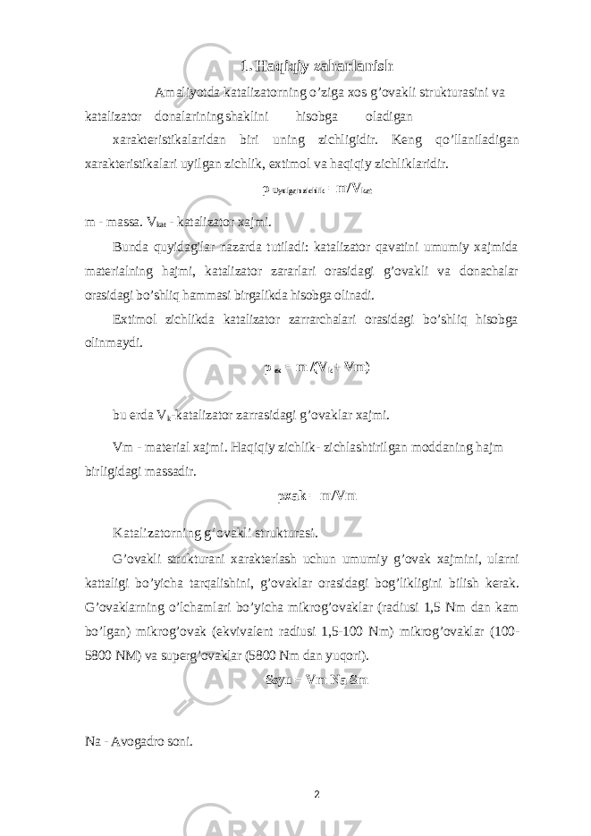 1. Haqiqiy zaharlanish Amaliyotda katalizatorning o’ziga xos g’ovakli strukturasini va katalizator donalarining shaklini hisobga oladigan xarakteristikalaridan biri uning zichligidir. Keng qo’llaniladigan xarakteristikalari uyilgan zichlik, extimol va haqiqiy zichliklaridir. ρ Uyulgan zichlik =m/V kat m - massa. V kat - katalizator xajmi. Bunda quyidagilar nazarda tutiladi: katalizator qavatini umumiy xajmida materialning hajmi, katalizator zararlari orasidagi g’ovakli va donachalar orasidagi bo’shliq hammasi birgalikda hisobga olinadi. Extimol zichlikda katalizator zarrarchalari orasidagi bo’shliq hisobga olinmaydi. ρ ex = m /(V k + Vm) bu erda V k -katalizator zarrasidagi g’ovaklar xajmi. Vm - material xajmi. Haqiqiy zichlik- zichlashtirilgan moddaning hajm birligidagi massadir. ρ xak = m/VmKatalizatorning g’ovakli strukturasi. G’ovakli strukturani xarakterlash uchun umumiy g’ovak xajmini, ularni kattaligi bo’yicha tarqalishini, g’ovaklar orasidagi bog’likligini bilish kerak. G’ovaklarning o’lchamlari bo’yicha mikrog’ovaklar (radiusi 1,5 Nm dan kam bo’lgan) mikrog’ovak (ekvivalent radiusi 1,5-100 Nm) mikrog’ovaklar (100- 5800 NM) va superg’ovaklar (5800 Nm dan yuqori). Ssyu = Vm Na Sm Na - Avogadro soni. 2 