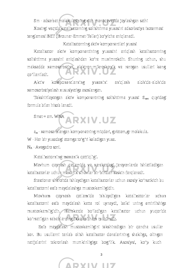 Sm - adsorbat molekulasining zich monoqavatida joylashgan sathi Xozirgi vaqtda katalizatorning solishtirma yuzasini adsorbstiya izotermasi tenglamasi BET (Brounar-Emmet-Teller) bo’yicha aniqlanadi. Katalizatorning aktiv komponentlari yuzasi Katalizator aktiv komponentining yuzasini aniqlash katalizatorning s olishtirma yuzasini aniqlashdan ko’ra muximrokdir. Shuning uchun, shu maksadda xemosorbstiya, elektron-mikroskopik va rentgen usullari keng qo’llaniladi. Aktiv komponentlarning yuzasini aniqlash alohida-alohida xemosorbstiyalash xususiyatiga asoslangan. Tekshirilayotgan aktiv komponentning solishtirma yuzasi S met quyidagi formula bilan hisob lanadi. Smet = am. WNA a m - xemosorblangan komponetning miqdori, gr/atom,gr molekula. W - Har bir yuzadagi atomga to’g’ri keladigan yuza. N A - Avagadro soni. Katalizatorning mexanik qattiqligi. Mavhum qaynash qatlamida va xarakatdagi jarayonlarda ishlatiladigan katalizatorlar uchun mexanik sinovlar bir-biridan keskin farqlanadi. Stastionar sharoitda ishlaydigan katalizatorlar uchun asosiy ko’rsatkich bu katalizatorni ezib maydalashga mustaxkamligidir. Mavhum qaynash qatlamida ishlaydigan katalizatorlar uchun katalizatorni ezib maydalash katta rol uynaydi, balki uning emirilishiga mustaxkamligidir. Harakatda bo’ladigan katalizator uchun yuqorida ko’rsatilgan sabablarning ikkalasi ham muhimdir. Ezib maydalash mustaxkamligini tekshiradigan bir qancha usullar bor. Bu usullarni tanlab olish katalizator donalarining shakliga, olingan natijalarini takrorlash mumkinligiga bog’lik. Asosiysi, ko’p kuch 3 