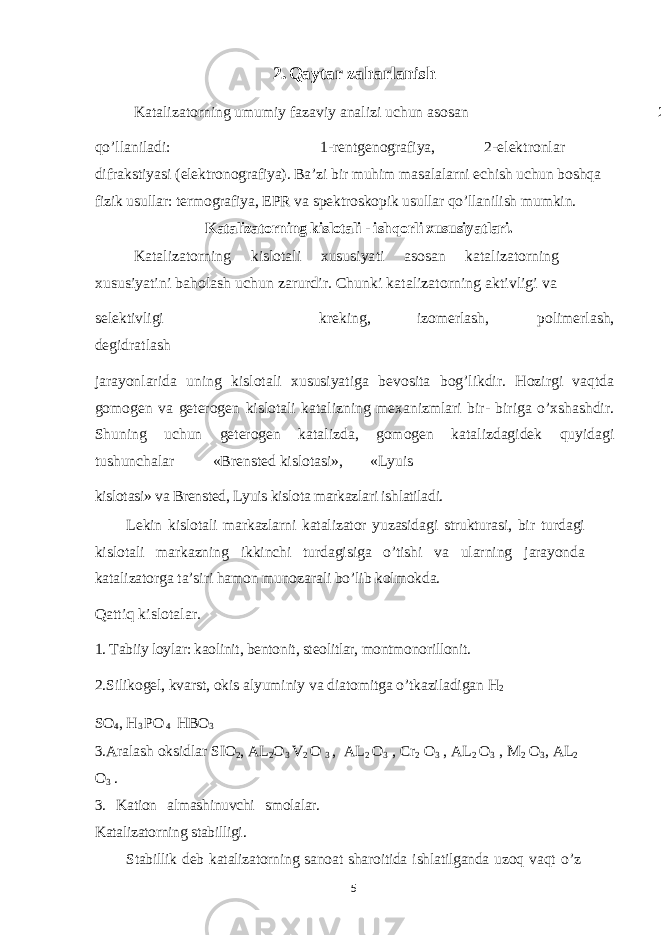 2. Q aytar zaharlanish Katalizatorning umumiy fazaviy analizi uchun asosan 2 usul qo’llaniladi: 1-rentgenografiya, 2-elektronlar difrakstiyasi (elektronografiya). Ba’zi bir muhim masalalarni echish uchun boshqa fizik usullar: termografiya, EPR va spektroskopik usullar qo’llanilish mumkin. Katalizatorning kislotali - ishqorli xususiyatlari. Katalizatorning kislotali xususiyati asosan katalizatorning xususiyatini baholash uchun zarurdir. Chunki katalizatorning aktivligi va selektivligi kreking, izomerlash, polimerlash, degidratlash jarayonlarida uning kislotali xususiyatiga bevosita bog’likdir. Hozirgi vaqtda gomogen va geterogen kislotali katalizning mexanizmlari bir- biriga o’xshashdir. Shuning uchun geterogen katalizda, gomogen katalizdagidek quyidagi tushunchalar «Brensted kislotasi», «Lyuis kislotasi» va Brensted, Lyuis kislota markazlari ishlatiladi. Lekin kislotali markazlarni katalizator yuzasidagi strukturasi, bir turdagi kislotali markazning ikkinchi turdagisiga o’tishi va ularning jarayonda katalizatorga ta’siri hamon munozarali bo’lib kolmokda. Qattiq kislotalar. 1. Tabiiy loylar: kaolinit, bentonit, steolitlar, montmonorillonit. 2.Silikogel, kvarst, okis alyuminiy va diatomitga o’tkaziladigan H 2 SO 4 , H 3 PO 4 HBO 3 3.Aralash oksidlar SIO 2 , AL 2 O 3 V 2 O 3 , AL 2 O 3 , Cr 2 O 3 , AL 2 O 3 , M 2 O 3 , AL 2 O 3 . 3. Kation almashinuvchi smolalar. Katalizatorning stabilligi. Stabillik deb katalizatorning sanoat sharoitida ishlatilganda uzoq vaqt o’z 5 