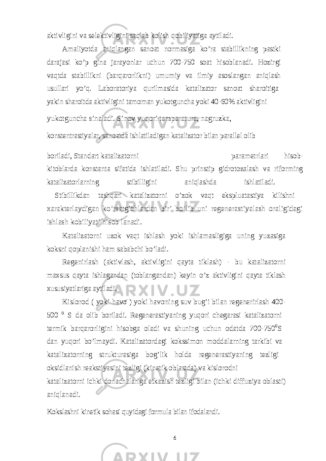 aktivligini va selektivligini saqlab kolish qobiliyatiga aytiladi. Amaliyotda aniqlangan sanoat normasiga ko’ra stabillikning pastki darajasi ko’p gina jarayonlar uchun 700-750 soat hisoblanadi. Hozirgi vaqtda stabillikni (barqarorlikni) umumiy va ilmiy asoslangan aniqlash usullari yo’q. Laboratoriya qurilmasida katalizator sanoat sharoitiga yakin sharoitda aktivligini tamoman yukotguncha yoki 40-60% aktivligini yukotguncha sinaladi. Sinov yuqori temperatura, nagruzka, konstentrastiyalar, sanoatda ishlatiladigan katalizator bilan parallel olib boriladi, Standart katalizatorni parametrlari hisob- kitoblarda konstanta sifatida ishlatiladi. Shu prinstip gidrotozalash va riforming katalizatorlarning stibilligini aniqlashda ishlatiladi. Stibillikdan tashqari katalizatorni o’zok vaqt ekspluatastiya kilishni xarakterlaydigan ko’rsatgichlardan biri bo’lib uni regenerastiyalash oraligidagi ishlash kobiliyati hisob lanadi. Katalizatorni uzok vaqt ishlash yoki ishlamasligiga uning yuzasiga koksni qoplanishi ham sababchi bo’ladi. Regenirlash (aktivlash, aktivligini qayta tiklash) - bu katalizatorni maxsus qayta ishlagandan (toblangandan) keyin o’z aktivligini qayta tiklash xususiyatlariga aytiladi. Kislorod ( yoki havo ) yoki havoning suv bug’i bilan regenerirlash 400- 500 0 S da olib boriladi. Regenerastiyaning yuqori chegarasi katalizatorni termik barqarorligini hisobga oladi va shuning uchun odatda 700-750 0 S dan yuqori bo’lmaydi. Katalizatordagi kokssimon moddalarning tarkibi va katalizatorning strukturasiga bog’lik holda regenerastiyaning tezligi oksidlanish reakstiyasini tezligi (kinetik oblastda) va kislorodni katalizatorni ichki donachalariga etkazish tezligi bilan (ichki diffuziya oblasti) aniqlanadi. Kokslashni kinetik sohasi quyidagi formula bilan ifodalandi. 6 