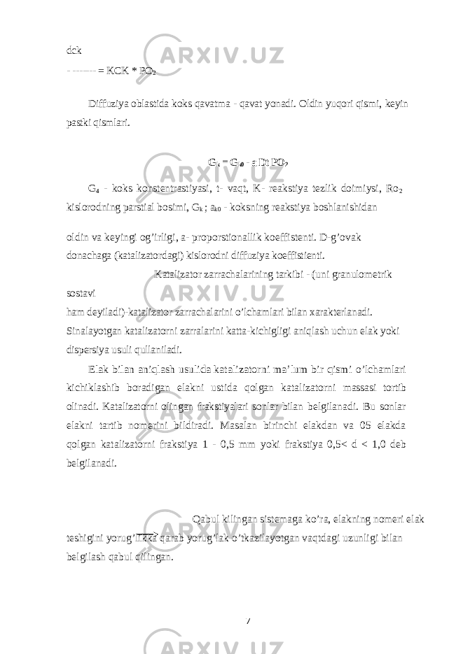 dck - ------- = KCK * PO 2 Diffuziya oblastida koks qavatma - qavat yonadi. Oldin yuqori qismi, keyin pastki qismlari. G k = G k0 - a Dt PO 2 G 4 - koks konstentrastiyasi, t- vaqt, K- reakstiya tezlik doimiysi, Ro 2 kislorodning parstial bosimi, G k ; a k0 - koksning reakstiya boshlanishidan oldin va keyingi og’irligi, a- proporstionallik koeffistenti. D-g’ovak donachaga (katalizatordagi) kislorodni diffuziya koeffistienti. Katalizator zarrachalarining tarkibi - (uni granulometrik sostavi ham deyiladi)-katalizator zarrachalarini o’lchamlari bilan xarakterlanadi. Sinalayotgan katalizatorni zarralarini katta-kichigligi aniqlash uchun elak yoki dispersiya usuli qullaniladi. Elak bilan aniqlash usulida katalizatorni ma’lum bir qismi o’lchamlari kichiklashib boradigan elakni ustida qolgan katalizatorni massasi tortib olinadi. Katalizatorni olingan frakstiyalari sonlar bilan belgilanadi. Bu sonlar elakni tartib nomerini bildiradi. Masalan birinchi elakdan va 05 elakda qolgan katalizatorni frakstiya 1 - 0,5 mm yoki frakstiya 0,5< d < 1,0 deb belgilanadi. Qabul kilingan sistemaga ko’ra, elakning nomeri elak teshigini yorug’likka qarab yorug’lak o’tkazilayotgan vaqtdagi uzunligi bilan belgilash qabul qilingan. 7 