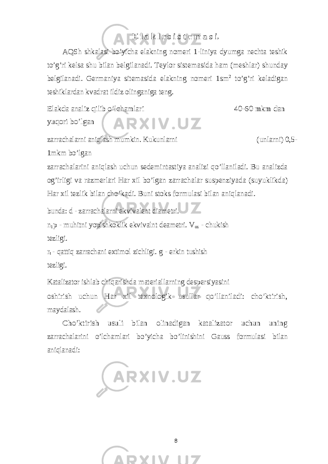 E l a k l r s i s t e m a s i. AQSh shkalasi bo’yicha elakning nomeri 1-liniya dyumga nechta teshik to’g’ri kelsa shu bilan belgilanadi. Teylor sistemasida ham (meshlar) shunday belgilanadi. Germaniya sitemasida elakning nomeri 1sm 2 to’g’ri keladigan teshiklardan kvadrat ildiz olinganiga teng. Elakda analiz qilib o’lchamlari 40-60 mkm dan yuqori bo’lgan zarrachalarni aniqlash mumkin. Kukunlarni (unlarni) 0,5- 1mkm bo’lgan zarrachalarini aniqlash uchun sedemintastiya analizi qo’llaniladi. Bu analizda og’irligi va razmerlari Har xil bo’lgan zarrachalar suspenziyada (suyuklikda) Har xil tezlik bilan cho’kadi. Buni stoks formulasi bilan aniqlanadi. bunda: d - zarrachalarni ekvivalent diametri. n 1 p - muhitni yopishkoklik ekvivalnt deametri. V os - chukish tezligi. r t - qattiq zarrachani extimol zichligi. g - erkin tushish tezligi. Katalizator ishlab chiqarishda materiallarning despersiyasini oshirish uchun Har xil texnologik usullar qo’llaniladi: cho’ktirish, maydalash. Cho’ktirish usuli bilan olinadigan katalizator uchun uning zarrachalarini o’lchamlari bo’yicha bo’linishini Gauss formulasi bilan aniqlanadi: 8 