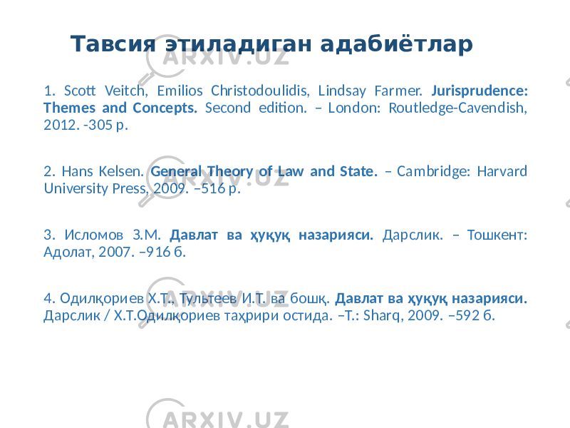 Тавсия этиладиган адабиётлар 1. Scott Veitch, Emilios Christodoulidis, Lindsay Farmer. Jurisprudence: Themes and Concepts. Second edition. – London: Routledge-Cavendish, 2012. -305 p. 2. Hans Kelsen. General Theory of Law and State. – Cambridge: Harvard University Press, 2009. –516 p. 3. Исломов З.М. Давлат ва ҳуқуқ назарияси. Дарслик. – Тошкент: Адолат, 2007. –916 б. 4. Одилқориев Х.Т., Тультеев И.Т. ва бошқ. Давлат ва ҳуқуқ назарияси. Дарслик / Х.Т.Одилқориев таҳрири остида. –Т.: Sharq, 2009. –592 б. 