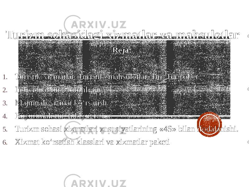  Turizm sohasidagi xizmatlar va mahsulotlar Reja: 1. Turistik xizmatlar. Turistik mahsulotlar. Tur. Tur paket. 2. Individual tur. Guruhli tur. 3. Majmuali xizmat ko‘rsatish. 4. Buyurtmali tur. Inklyuziv tur. 5. Turizm sohasi xizmatlari xususiyatlarining «4S» bilan ifodalanishi. 6. Xizmat ko‘rsatish klasslari va xizmatlar paketi 