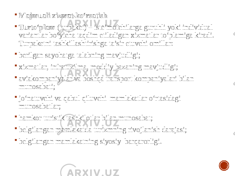  Majmuali xizmat ko‘rsatish  Turto‘plam (turpaket) – iste’molchilarga guruhli yoki individual variantlar bo‘yicha taqdim etiladigan xizmatlar to‘plamiga kiradi. Turpaketni tashkillashtirishga ta’sir etuvchi omillar:  berilgan sayohatga talabning mavjudligi;  xizmatlar, infratuzilma, moddiy bazaning mavjudligi;  aviakompaniyalar va boshqa transport kompaniyalari bilan munosabati;  jo‘natuvchi va qabul qiluvchi mamlakatlar o‘rtasidagi munosabatlar;  hamkor turistik tashkilotlar bilan munosabat;  belgilangan mamlakatda turizmning rivojlanish darajasi;  belgilangan mamlakatning siyosiy barqarorligi. 