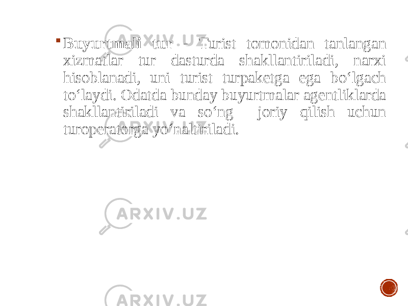  Buyurtmali tur - Turist tomonidan tanlangan xizmatlar tur dasturda shakllantiriladi, narxi hisoblanadi, uni turist turpaketga ega bo‘lgach to‘laydi. Odatda bunday buyurtmalar agentliklarda shakllantiriladi va so‘ng joriy qilish uchun turoperatorga yo‘naltiriladi. 