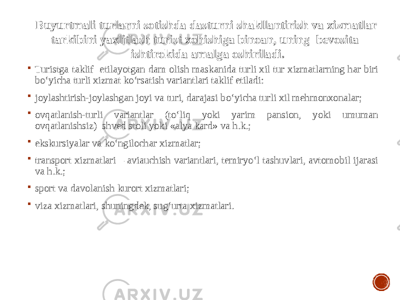  Turistga taklif etilayotgan dam olish maskanida turli xil tur xizmatlarning har biri bo‘yicha turli xizmat ko‘rsatish variantlari taklif etiladi:  joylashtirish-joylashgan joyi va turi, darajasi bo‘yicha turli xil mehmonxonalar;  ovqatlanish-turli variantlar (to‘liq yoki yarim pansion, yoki umuman ovqatlanishsiz) shved stoli yoki «alya kard» va h.k.;  ekskursiyalar va ko‘ngilochar xizmatlar;  transport xizmatlari – aviauchish variantlari, temiryo‘l tashuvlari, avtomobil ijarasi va h.k.;  sport va davolanish kurort xizmatlari;  viza xizmatlari, shuningdek, sug‘urta xizmatlari. Buyurtmali turlarni sotishda dasturni shakllantirish va xizmatlar tarkibini yaxlitlash turist xohishiga binoan, uning bevosita ishtirokida amalga oshiriladi. 