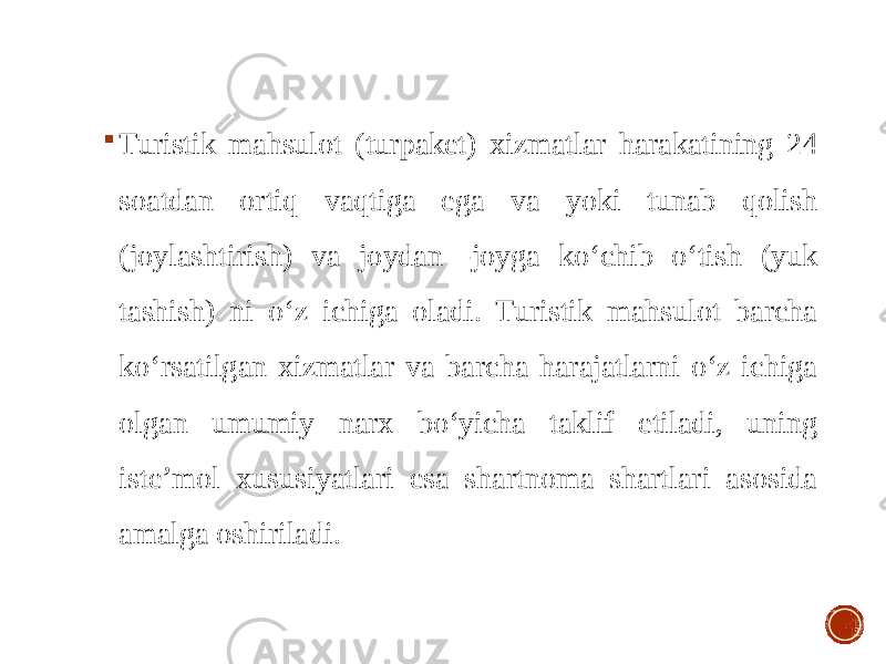  Turistik mahsulot (turpaket) xizmatlar harakatining 24 soatdan ortiq vaqtiga ega va yoki tunab qolish (joylashtirish) va joydan -joyga ko‘chib o‘tish (yuk tashish) ni o‘z ichiga oladi. Turistik mahsulot barcha ko‘rsatilgan xizmatlar va barcha harajatlarni o‘z ichiga olgan umumiy narx bo‘yicha taklif etiladi, uning iste’mol xususiyatlari esa shartnoma shartlari asosida amalga oshiriladi. 