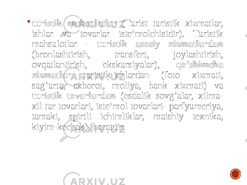  turistik mahsulotlar (Turist turistik xizmatlar, ishlar va tovarlar iste’molchisidir). Turistik mahsulotlar - turistik asosiy xizmatlardan (bronlashtirish, transfert, joylashtirish, ovqatlantirish, ekskursiyalar), qo‘shimcha xizmatlar turistik-ishlardan (foto xizmati, sug‘urta, axborot, moliya, bank xizmati) va turistik tovarlardan (esdalik sovg‘alar, xilma- xil tur tovarlari, iste’mol tovarlari- parfyumeriya, tamaki, spirtli ichimliklar, maishiy texnika, kiyim-kechak) iboratdir. 