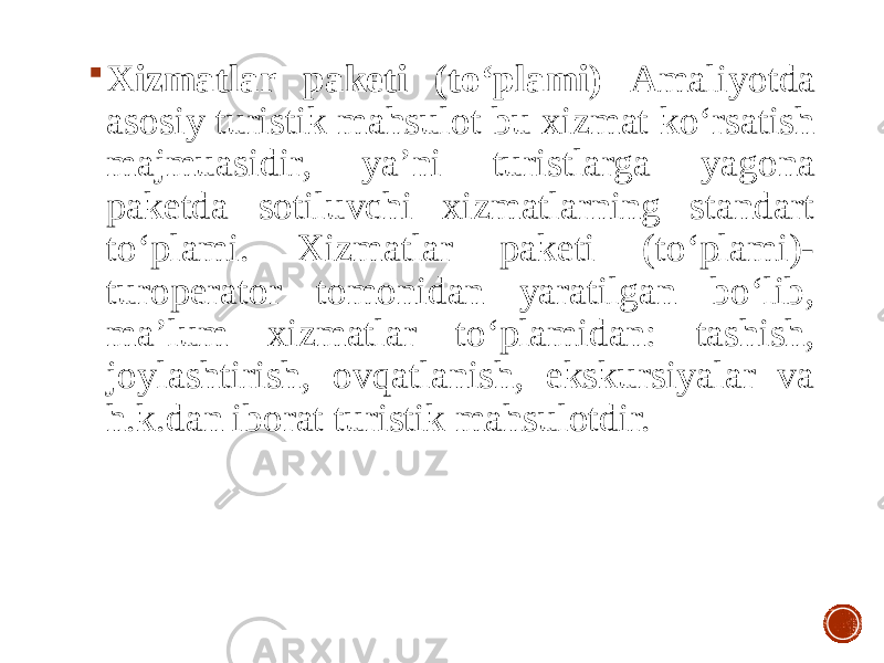  Xizmatlar paketi (to‘plami) Amaliyotda asosiy turistik mahsulot bu xizmat ko‘rsatish majmuasidir, ya’ni turistlarga yagona paketda sotiluvchi xizmatlarning standart to‘plami. Xizmatlar paketi (to‘plami)- turoperator tomonidan yaratilgan bo‘lib, ma’lum xizmatlar to‘plamidan: tashish, joylashtirish, ovqatlanish, ekskursiyalar va h.k.dan iborat turistik mahsulotdir. 