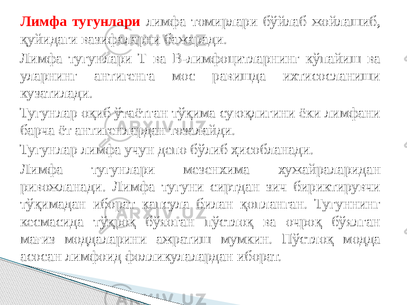 Лимфа тугунлари лимфа томирлари бўйлаб жойлашиб, қуйидаги вазифаларни бажаради. Лимфа тугунлари Т ва В-лимфоцитларнинг кўпайиш ва уларнинг антигенга мос равишда ихтисосланиши кузатилади. Тугунлар оқиб ўтаётган тўқима суюқлигини ёки лимфани барча ёт антигенлардан тозалайди. Тугунлар лимфа учун депо бўлиб ҳисобланади. Лимфа тугунлари мезенхима хужайраларидан ривожланади. Лимфа тугуни сиртдан зич бириктирувчи тўқимадан иборат капсула билан қопланган. Тугуннинг кесмасида тўқроқ бўяоган пўстлоқ ва очроқ бўялган мағиз моддаларини ажратиш мумкин. Пўстлоқ модда асосан лимфоид фолликулалардан иборат. 