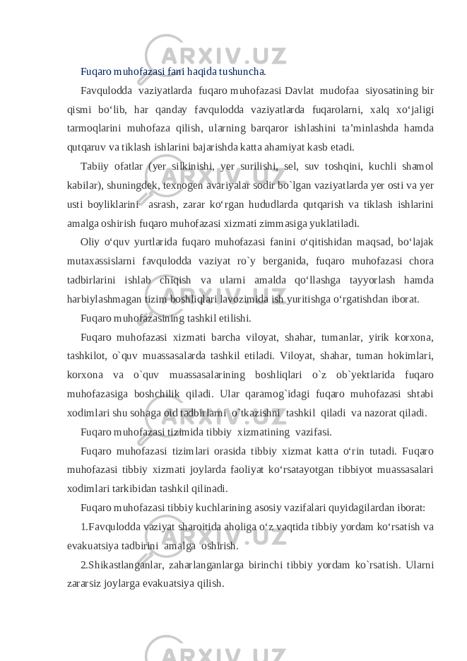 Fuqaro muhofazasi fani haqida tushuncha. Favqulodda vaziyatlarda fuqaro muhofazasi Davlat mudofaa siyosatining bir qismi bo‘lib, har qanday favqulodda vaziyatlarda fuqarolarni, xalq xo‘jaligi tarmoqlarini muhofaza qilish, ularning barqaror ishlashini ta’minlashda hamda qutqaruv va tiklash ishlarini bajarishda katta ahamiyat kasb etadi. Tabiiy ofatlar (yer silkinishi, yer surilishi, sel, suv toshqini, kuchli shamol kabilar), shuningdek, texnogen avariyalar sodir bo`lgan vaziyatlarda yer osti va yer usti boyliklarini asrash, zarar ko‘rgan hududlarda qutqarish va tiklash ishlarini amalga oshirish fuqaro muhofazasi xizmati zimmasiga yuklatiladi. Oliy o‘quv yurtlarida fuqaro muhofazasi fanini o‘qitishidan maqsad, bo‘lajak mutaxassislarni favqulodda vaziyat ro`y berganida, fuqaro muhofazasi chora tadbirlarini ishlab chiqish va ularni amalda qo‘llashga tayyorlash hamda harbiylashmagan tizim boshliqlari lavozimida ish yuritishga o‘rgatishdan iborat. Fuqaro muhofazasining tashkil etilishi. Fuqaro muhofazasi xizmati barcha viloyat, shahar, tumanlar, yirik korxona, tashkilot, o`quv muassasalarda tashkil etiladi. Viloyat, shahar, tuman hokimlari, korxona va o`quv muassasalarining boshliqlari o`z ob`yektlarida fuqaro muhofazasiga boshchilik qiladi. Ular qaramog`idagi fuqaro muhofazasi shtabi xodimlari shu sohaga oid tadbirlarni o`tkazishni tashkil qiladi va nazorat qiladi. Fuqaro muhofazasi tizimida tibbiy xizmatining vazifasi. Fuqaro muhofazasi tizimlari orasida tibbiy xizmat katta o‘rin tutadi. Fuqaro muhofazasi tibbiy xizmati joylarda faoliyat ko‘rsatayotgan tibbiyot muassasalari xodimlari tarkibidan tashkil qilinadi. Fuqaro muhofazasi tibbiy kuchlarining asosiy vazifalari quyidagilardan iborat: 1.Favqulodda vaziyat sharoitida aholiga o‘z vaqtida tibbiy yordam ko‘rsatish va evakuatsiya tadbirini amalga oshirish. 2.Shikastlanganlar, zaharlanganlarga birinchi tibbiy yordam ko`rsatish. Ularni zararsiz joylarga evakuatsiya qilish. 