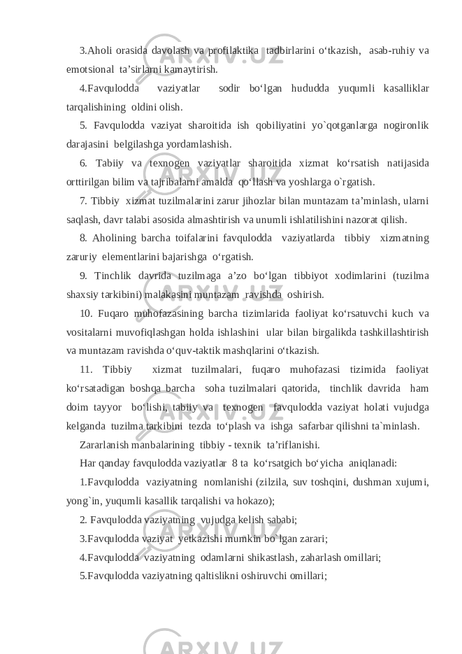 3.Aholi orasida davolash va profilaktika tadbirlarini o‘tkazish, asab-ruhiy va emotsional ta’sirlarni kamaytirish. 4.Favqulodda vaziyatlar sodir bo‘lgan hududda yuqumli kasalliklar tarqalishining oldini olish. 5. Favqulodda vaziyat sharoitida ish qobiliyatini yo`qotganlarga nogironlik darajasini belgilashga yordamlashish. 6. Tabiiy va texnogen vaziyatlar sharoitida xizmat ko‘rsatish natijasida orttirilgan bilim va tajribalarni amalda qo‘llash va yoshlarga o`rgatish. 7. Tibbiy xizmat tuzilmalarini zarur jihozlar bilan muntazam ta’minlash, ularni saqlash, davr talabi asosida almashtirish va unumli ishlatilishini nazorat qilish. 8. Aholining barcha toifalarini favqulodda vaziyatlarda tibbiy xizmatning zaruriy elementlarini bajarishga o‘rgatish. 9. Tinchlik davrida tuzilmaga a’zo bo‘lgan tibbiyot xodimlarini (tuzilma shaxsiy tarkibini) malakasini muntazam ravishda oshirish. 10. Fuqaro muhofazasining barcha tizimlarida faoliyat ko‘rsatuvchi kuch va vositalarni muvofiqlashgan holda ishlashini ular bilan birgalikda tashkillashtirish va muntazam ravishda o‘quv-taktik mashqlarini o‘tkazish. 11. Tibbiy xizmat tuzilmalari, fuqaro muhofazasi tizimida faoliyat ko‘rsatadigan boshqa barcha soha tuzilmalari qatorida, tinchlik davrida ham doim tayyor bo‘lishi, tabiiy va texnogen favqulodda vaziyat holati vujudga kelganda tuzilma tarkibini tezda to‘plash va ishga safarbar qilishni ta`minlash. Zararlanish manbalarining tibbiy - texnik ta’riflanishi. Har qanday favqulodda vaziyatlar 8 ta ko‘rsatgich bo‘yicha aniqlanadi: 1.Favqulodda vaziyatning nomlanishi (zilzila, suv toshqini, dushman xujumi, yong`in, yuqumli kasallik tarqalishi va hokazo); 2. Favqulodda vaziyatning vujudga kelish sababi; 3.Favqulodda vaziyat yetkazishi mumkin bo`lgan zarari; 4.Favqulodda vaziyatning odamlarni shikastlash, zaharlash omillari; 5.Favqulodda vaziyatning qaltislikni oshiruvchi omillari; 