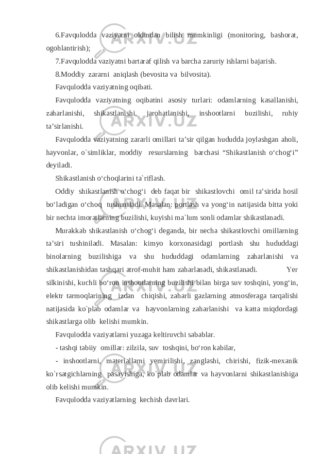 6.Favqulodda vaziyatni oldindan bilish mumkinligi (monitoring, bashorat, ogohlantirish); 7.Favqulodda vaziyatni bartaraf qilish va barcha zaruriy ishlarni bajarish. 8.Moddiy zararni aniqlash (bevosita va bilvosita). Favqulodda vaziyatning oqibati. Favqulodda vaziyatning oqibatini asosiy turlari: odamlarning kasallanishi, zaharlanishi, shikastlanishi, jarohatlanishi, inshootlarni buzilishi, ruhiy ta’sirlanishi. Favqulodda vaziyatning zararli omillari ta’sir qilgan hududda joylashgan aholi, hayvonlar, o`simliklar, moddiy resurslarning barchasi “Shikastlanish o‘chog‘i” deyiladi. Shikastlanish o‘choqlarini ta`riflash. Oddiy shikastlanish o‘chog‘i deb faqat bir shikastlovchi omil ta’sirida hosil bo‘ladigan o‘choq tushuniladi. Masalan: portlash va yong‘in natijasida bitta yoki bir nechta imoratlarning buzilishi, kuyishi ma`lum sonli odamlar shikastlanadi. Murakkab shikastlanish o‘chog‘i deganda, bir necha shikastlovchi omillarning ta’siri tushiniladi. Masalan: kimyo korxonasidagi portlash shu hududdagi binolarning buzilishiga va shu hududdagi odamlarning zaharlanishi va shikastlanishidan tashqari atrof-muhit ham zaharlanadi, shikastlanadi. Yer silkinishi, kuchli bo‘ron inshootlarning buzilishi bilan birga suv toshqini, yong‘in, elektr tarmoqlarining izdan chiqishi, zaharli gazlarning atmosferaga tarqalishi natijasida ko`plab odamlar va hayvonlarning zaharlanishi va katta miqdordagi shikastlarga olib kelishi mumkin. Favqulodda vaziyatlarni yuzaga keltiruvchi sabablar. - tashqi tabiiy omillar: zilzila, suv toshqini, bo‘ron kabilar, - inshootlarni, materiallarni yemirilishi, zanglashi, chirishi, fizik-mexanik ko`rsatgichlarning pasayishiga, ko`plab odamlar va hayvonlarni shikastlanishiga olib kelishi mumkin. Favqulodda vaziyatlarning kechish davrlari. 