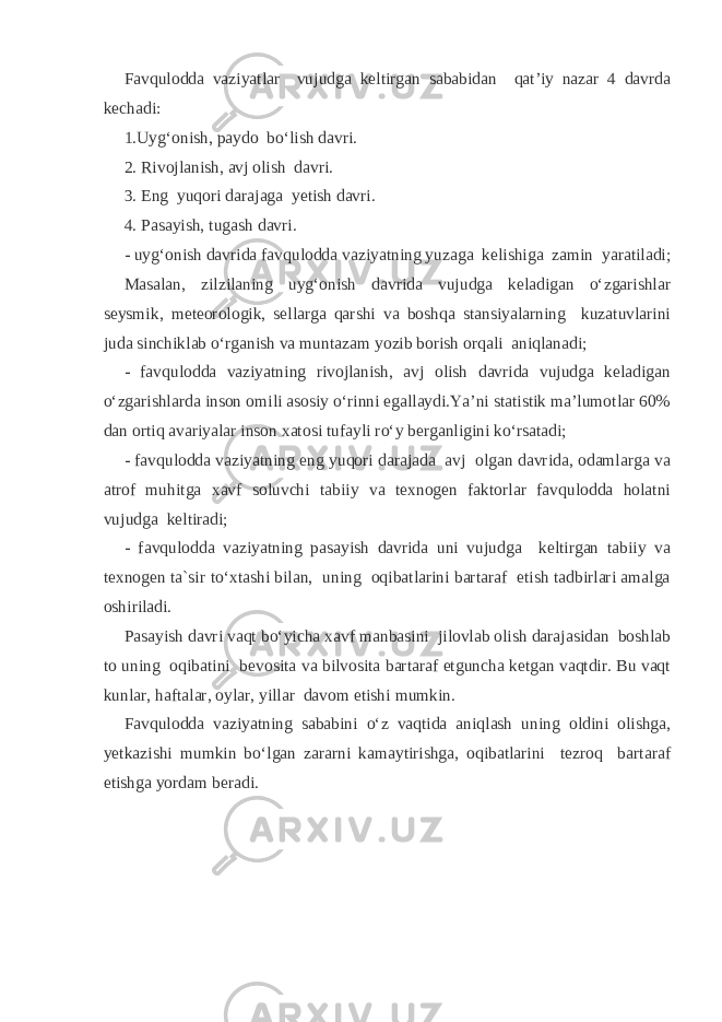 Favqulodda vaziyatlar vujudga keltirgan sababidan qat’iy nazar 4 davrda kechadi: 1.Uyg‘onish, paydo bo‘lish davri. 2. Rivojlanish, avj olish davri. 3. Eng yuqori darajaga yetish davri. 4. Pasayish, tugash davri. - uyg‘onish davrida favqulodda vaziyatning yuzaga kelishiga zamin yaratiladi; Masalan, zilzilaning uyg‘onish davrida vujudga keladigan o‘zgarishlar seysmik, meteorologik, sellarga qarshi va boshqa stansiyalarning kuzatuvlarini juda sinchiklab o‘rganish va muntazam yozib borish orqali aniqlanadi; - favqulodda vaziyatning rivojlanish, avj olish davrida vujudga keladigan o‘zgarishlarda inson omili asosiy o‘rinni egallaydi.Ya’ni statistik ma’lumotlar 60% dan ortiq avariyalar inson xatosi tufayli ro‘y berganligini ko‘rsatadi; - favqulodda vaziyatning eng yuqori darajada avj olgan davrida, odamlarga va atrof muhitga xavf soluvchi tabiiy va texnogen faktorlar favqulodda holatni vujudga keltiradi; - favqulodda vaziyatning pasayish davrida uni vujudga keltirgan tabiiy va texnogen ta`sir to‘xtashi bilan, uning oqibatlarini bartaraf etish tadbirlari amalga oshiriladi. Pasayish davri vaqt bo‘yicha xavf manbasini jilovlab olish darajasidan boshlab to uning oqibatini bevosita va bilvosita bartaraf etguncha ketgan vaqtdir. Bu vaqt kunlar, haftalar, oylar, yillar davom etishi mumkin. Favqulodda vaziyatning sababini o‘z vaqtida aniqlash uning oldini olishga, yetkazishi mumkin bo‘lgan zararni kamaytirishga, oqibatlarini tezroq bartaraf etishga yordam beradi. 