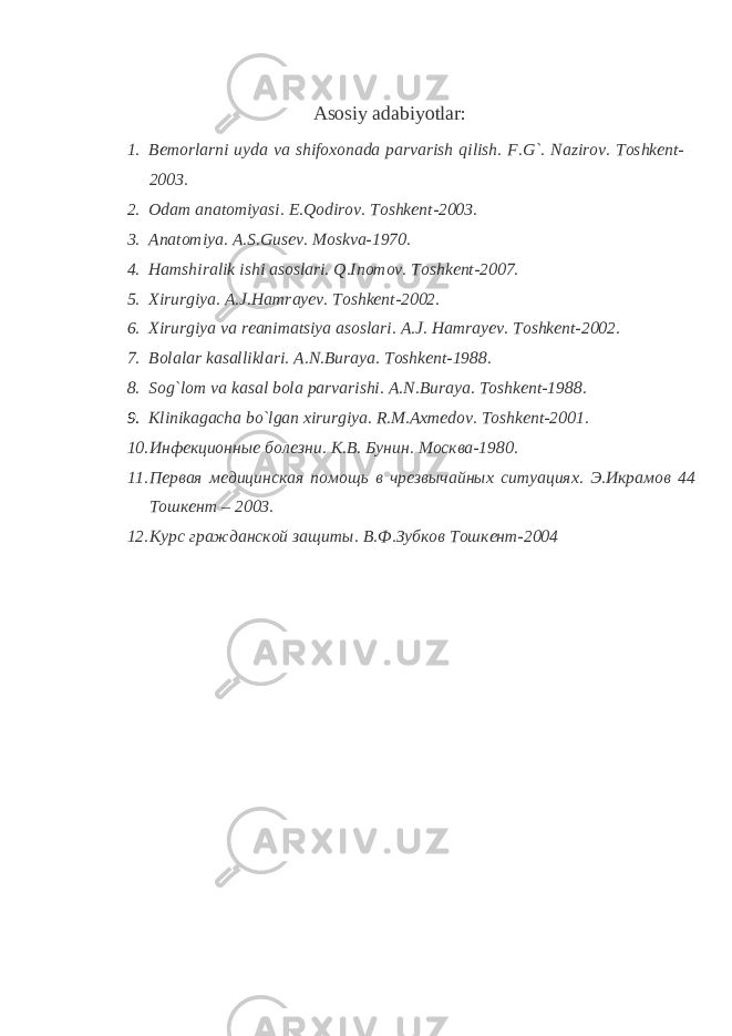 Asosiy adabiyotlar: 1. Bemorlarni uyda va shifoxonada parvarish qilish. F.G`. Nazirov. Toshkent- 2003. 2. Odam anatomiyasi. E.Qodirov. Toshkent-2003. 3. Anatomiya. A.S.Gusev. Moskva-1970. 4. Hamshiralik ishi asoslari. Q.Inomov. Toshkent-2007. 5. Xirurgiya. A.J.Hamrayev. Toshkent-2002. 6. Xirurgiya va reanimatsiya asoslari. A.J. Hamrayev. Toshkent-2002. 7. Bolalar kasalliklari. A.N.Buraya. Toshkent-1988. 8. Sog`lom va kasal bola parvarishi. A.N.Buraya. Toshkent-1988. 9. Klinikagacha bo`lgan xirurgiya. R.M.Axmedov. Toshkent-2001. 10. Инфекционные болезни. К.В. Бунин. Москва-1980. 11. Первая медицинская помощь в чрезвычайных ситуациях. Э.Икрамов 44 Тошкент – 2003. 12. Курс гражданской защиты. В.Ф.Зубков Тошкент-2004 