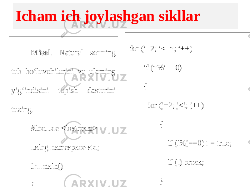 Icham ich joylashgan sikllar Misol . Natural sonning tub bo‘luvchilarini va ulaming yig‘indisini topish dasturini tuzing. #include <iostream> using namespace std; int main() { int n,s=0,i,j; bool t=false; cin>>n; for (i=2; i<=n; i++) if (n%i==0) { for (j=2; j<i; j++) { if (i%j==0) t = true; if (t) break; } if (!t) s+=i; } cout << s; return 0; } 