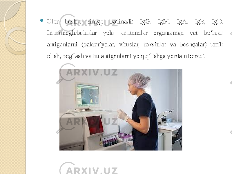  Ular beshta sinfga bo&#39;linadi: IgG, IgM, IgA, IgE, IgD. Immunoglobulinlar yoki antitanalar organizmga yot bo’lgan antigenlarni (bakteriyalar, viruslar, toksinlar va boshqalar) tanib olish, bog&#39;lash va bu antigenlarni yo&#39;q qilishga yordam beradi. 