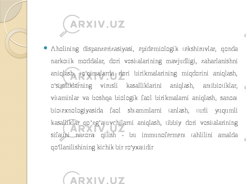  Aholining dispanzerizasiyasi, epidemiologik tekshiruvlar, qonda narkotik moddalar, dori vositalarining mavjudligi, zaharlanishni aniqlash, to&#39;qimalarda dori birikmalarining miqdorini aniqlash, o&#39;simliklarning virusli kasalliklarini aniqlash, antibiotiklar, vitaminlar va boshqa biologik faol birikmalarni aniqlash, sanoat biotexnologiyasida faol shtammlarni tanlash, turli yuqumli kasalliklar qo’zg’atuvchilarni aniqlash, tibbiy dori vositalarining sifatini nazorat qilish - bu immunoferment tahlilini amalda qo&#39;llanilishining kichik bir ro&#39;yxatidir 