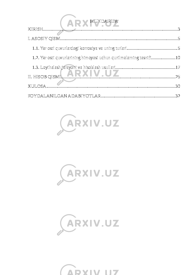 MUNDARIJA KIRISH ...................................................................................................................... 3 I. ASOSIY QISM ....................................................................................................... 5 1.1. Yer osti quvurlardagi korroziya va uning turlari ............................................ 5 1.2. Yer osti quvurlarining himoyasi uchun qurilmalarning tasnifi ..................... 10 1.3. Loyihalash jarayoni va hisoblash usullari .................................................... 17 II. HISOB QISMI .................................................................................................... 25 XULOSA ................................................................................................................. 30 FOYDALANILGAN ADABIYOTLAR ................................................................. 32 