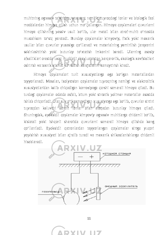 muhitning agressiv ta’siridan, xususan, namlik, tuproqdagi ionlar va biologik faol moddalardan himoya qilish uchun mo‘ljallangan. Himoya qoplamalari quvurlarni himoya qilishning passiv usuli bo‘lib, ular metall bilan atrof-muhit o‘rtasida mustahkam to‘siq yaratadi. Bunday qoplamalar kimyoviy, fizik yoki mexanik usullar bilan quvurlar yuzasiga qo‘llanadi va materialning yemirilish jarayonini sekinlashtirish yoki butunlay to‘xtatish imkonini beradi. Ularning asosiy afzalliklari orasida uzoq muddatli ekspluatatsion barqarorlik, ekologik xavfsizlikni oshirish va texnik xizmat ko‘rsatish xarajatlarini kamaytirish kiradi. Himoya qoplamalari turli xususiyatlarga ega bo‘lgan materiallardan tayyorlanadi. Masalan, izolyatsion qoplamalar tuproqning namligi va elektrolitik xususiyatlaridan kelib chiqadigan korroziyaga qarshi samarali himoya qiladi. Bu turdagi qoplamalar odatda asfalt, bitum yoki sintetik polimer materiallar asosida ishlab chiqariladi. Ular suv o‘tkazmaydigan xususiyatga ega bo‘lib, quvurlar sirtini tuproqdan keluvchi zararli ionlar bilan aloqadan butunlay himoya qiladi. Shuningdek, epoksidli qoplamalar kimyoviy agressiv muhitlarga chidamli bo‘lib, kislotali yoki ishqorli sharoitda quvurlarni samarali himoya qilishda keng qo‘llaniladi. Epoksidli qatronlardan tayyorlangan qoplamalar sirtga yuqori yopishish xususiyati bilan ajralib turadi va mexanik shikastlanishlarga chidamli hisoblanadi. 11 