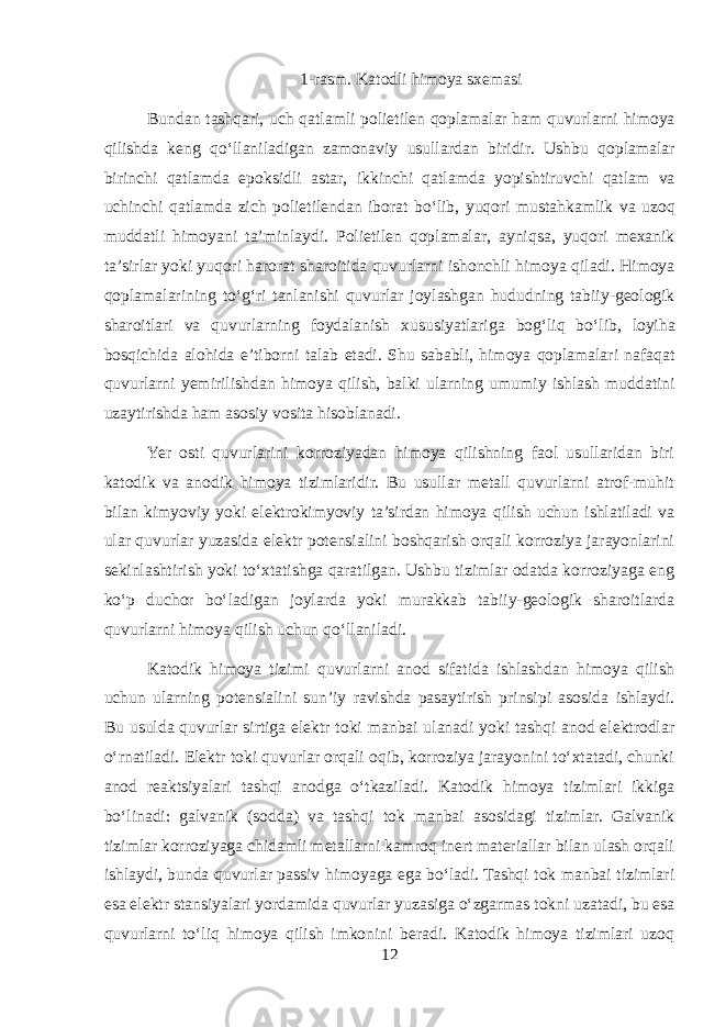 1- rasm . Katodli himoya sxemasi Bundan tashqari , uch qatlamli polietilen qoplamalar ham quvurlarni himoya qilishda keng qo ‘ llaniladigan zamonaviy usullardan biridir . Ushbu qoplamalar birinchi qatlamda epoksidli astar , ikkinchi qatlamda yopishtiruvchi qatlam va uchinchi qatlamda zich polietilendan iborat bo ‘ lib , yuqori mustahkamlik va uzoq muddatli himoyani ta ’ minlaydi . Polietilen qoplamalar , ayniqsa , yuqori mexanik ta ’ sirlar yoki yuqori harorat sharoitida quvurlarni ishonchli himoya qiladi . Himoya qoplamalarining to ‘ g ‘ ri tanlanishi quvurlar joylashgan hududning tabiiy - geologik sharoitlari va quvurlarning foydalanish xususiyatlariga bog ‘ liq bo ‘ lib , loyiha bosqichida alohida e ’ tiborni talab etadi . Shu sababli , himoya qoplamalari nafaqat quvurlarni yemirilishdan himoya qilish , balki ularning umumiy ishlash muddatini uzaytirishda ham asosiy vosita hisoblanadi . Yer osti quvurlarini korroziyadan himoya qilishning faol usullaridan biri katodik va anodik himoya tizimlaridir. Bu usullar metall quvurlarni atrof-muhit bilan kimyoviy yoki elektrokimyoviy ta’sirdan himoya qilish uchun ishlatiladi va ular quvurlar yuzasida elektr potensialini boshqarish orqali korroziya jarayonlarini sekinlashtirish yoki to‘xtatishga qaratilgan. Ushbu tizimlar odatda korroziyaga eng ko‘p duchor bo‘ladigan joylarda yoki murakkab tabiiy-geologik sharoitlarda quvurlarni himoya qilish uchun qo‘llaniladi. Katodik himoya tizimi quvurlarni anod sifatida ishlashdan himoya qilish uchun ularning potensialini sun’iy ravishda pasaytirish prinsipi asosida ishlaydi. Bu usulda quvurlar sirtiga elektr toki manbai ulanadi yoki tashqi anod elektrodlar o‘rnatiladi. Elektr toki quvurlar orqali oqib, korroziya jarayonini to‘xtatadi, chunki anod reaktsiyalari tashqi anodga o‘tkaziladi. Katodik himoya tizimlari ikkiga bo‘linadi: galvanik (sodda) va tashqi tok manbai asosidagi tizimlar. Galvanik tizimlar korroziyaga chidamli metallarni kamroq inert materiallar bilan ulash orqali ishlaydi, bunda quvurlar passiv himoyaga ega bo‘ladi. Tashqi tok manbai tizimlari esa elektr stansiyalari yordamida quvurlar yuzasiga o‘zgarmas tokni uzatadi, bu esa quvurlarni to‘liq himoya qilish imkonini beradi. Katodik himoya tizimlari uzoq 12 