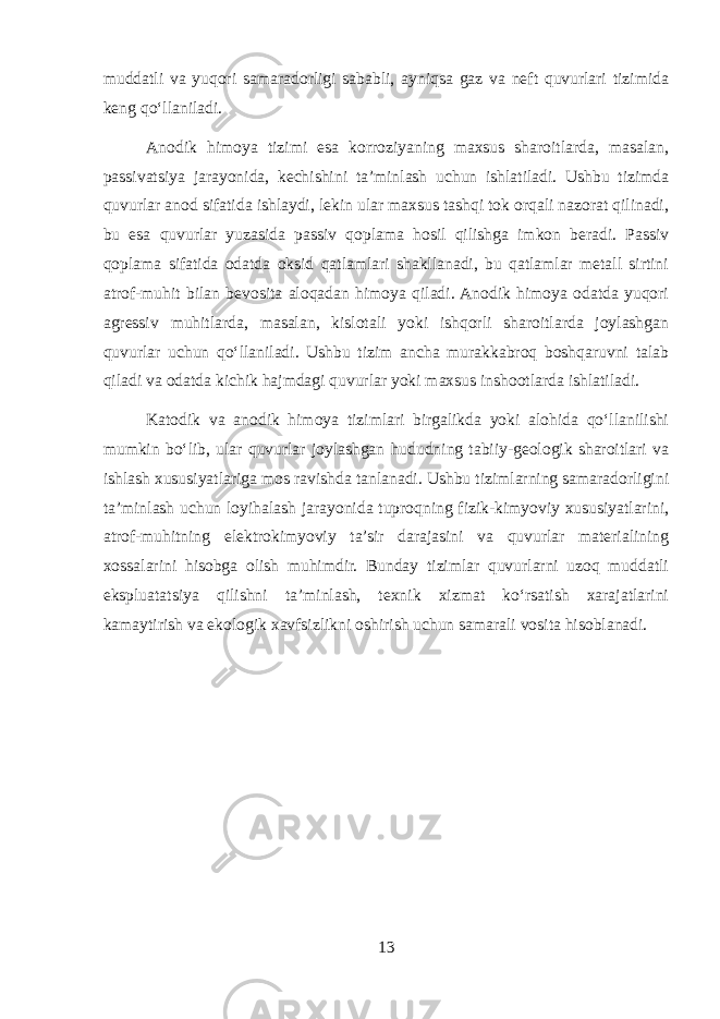 muddatli va yuqori samaradorligi sababli, ayniqsa gaz va neft quvurlari tizimida keng qo‘llaniladi. Anodik himoya tizimi esa korroziyaning maxsus sharoitlarda, masalan, passivatsiya jarayonida, kechishini ta’minlash uchun ishlatiladi. Ushbu tizimda quvurlar anod sifatida ishlaydi, lekin ular maxsus tashqi tok orqali nazorat qilinadi, bu esa quvurlar yuzasida passiv qoplama hosil qilishga imkon beradi. Passiv qoplama sifatida odatda oksid qatlamlari shakllanadi, bu qatlamlar metall sirtini atrof-muhit bilan bevosita aloqadan himoya qiladi. Anodik himoya odatda yuqori agressiv muhitlarda, masalan, kislotali yoki ishqorli sharoitlarda joylashgan quvurlar uchun qo‘llaniladi. Ushbu tizim ancha murakkabroq boshqaruvni talab qiladi va odatda kichik hajmdagi quvurlar yoki maxsus inshootlarda ishlatiladi. Katodik va anodik himoya tizimlari birgalikda yoki alohida qo‘llanilishi mumkin bo‘lib, ular quvurlar joylashgan hududning tabiiy-geologik sharoitlari va ishlash xususiyatlariga mos ravishda tanlanadi. Ushbu tizimlarning samaradorligini ta’minlash uchun loyihalash jarayonida tuproqning fizik-kimyoviy xususiyatlarini, atrof-muhitning elektrokimyoviy ta’sir darajasini va quvurlar materialining xossalarini hisobga olish muhimdir. Bunday tizimlar quvurlarni uzoq muddatli ekspluatatsiya qilishni ta’minlash, texnik xizmat ko‘rsatish xarajatlarini kamaytirish va ekologik xavfsizlikni oshirish uchun samarali vosita hisoblanadi. 13 