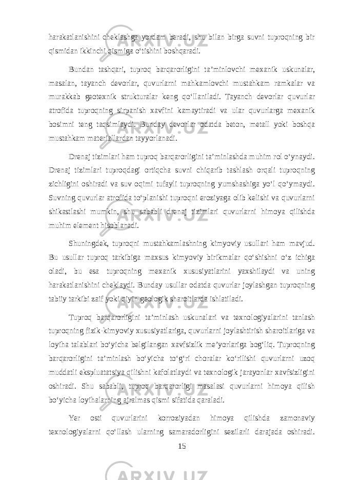 harakatlanishini cheklashga yordam beradi, shu bilan birga suvni tuproqning bir qismidan ikkinchi qismiga o‘tishini boshqaradi. Bundan tashqari, tuproq barqarorligini ta’minlovchi mexanik uskunalar, masalan, tayanch devorlar, quvurlarni mahkamlovchi mustahkam ramkalar va murakkab geotexnik strukturalar keng qo‘llaniladi. Tayanch devorlar quvurlar atrofida tuproqning sirpanish xavfini kamaytiradi va ular quvurlarga mexanik bosimni teng taqsimlaydi. Bunday devorlar odatda beton, metall yoki boshqa mustahkam materiallardan tayyorlanadi. Drenaj tizimlari ham tuproq barqarorligini ta’minlashda muhim rol o‘ynaydi. Drenaj tizimlari tuproqdagi ortiqcha suvni chiqarib tashlash orqali tuproqning zichligini oshiradi va suv oqimi tufayli tuproqning yumshashiga yo‘l qo‘ymaydi. Suvning quvurlar atrofida to‘planishi tuproqni eroziyaga olib kelishi va quvurlarni shikastlashi mumkin, shu sababli drenaj tizimlari quvurlarni himoya qilishda muhim element hisoblanadi. Shuningdek, tuproqni mustahkamlashning kimyoviy usullari ham mavjud. Bu usullar tuproq tarkibiga maxsus kimyoviy birikmalar qo‘shishni o‘z ichiga oladi, bu esa tuproqning mexanik xususiyatlarini yaxshilaydi va uning harakatlanishini cheklaydi. Bunday usullar odatda quvurlar joylashgan tuproqning tabiiy tarkibi zaif yoki qiyin geologik sharoitlarda ishlatiladi. Tuproq barqarorligini ta’minlash uskunalari va texnologiyalarini tanlash tuproqning fizik-kimyoviy xususiyatlariga, quvurlarni joylashtirish sharoitlariga va loyiha talablari bo‘yicha belgilangan xavfsizlik me’yorlariga bog‘liq. Tuproqning barqarorligini ta’minlash bo‘yicha to‘g‘ri choralar ko‘rilishi quvurlarni uzoq muddatli ekspluatatsiya qilishni kafolatlaydi va texnologik jarayonlar xavfsizligini oshiradi. Shu sababli, tuproq barqarorligi masalasi quvurlarni himoya qilish bo‘yicha loyihalarning ajralmas qismi sifatida qaraladi. Yer osti quvurlarini korroziyadan himoya qilishda zamonaviy texnologiyalarni qo‘llash ularning samaradorligini sezilarli darajada oshiradi. 15 