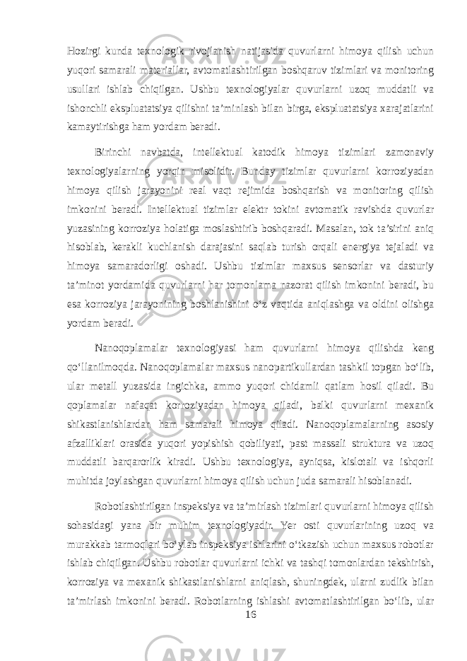 Hozirgi kunda texnologik rivojlanish natijasida quvurlarni himoya qilish uchun yuqori samarali materiallar, avtomatlashtirilgan boshqaruv tizimlari va monitoring usullari ishlab chiqilgan. Ushbu texnologiyalar quvurlarni uzoq muddatli va ishonchli ekspluatatsiya qilishni ta’minlash bilan birga, ekspluatatsiya xarajatlarini kamaytirishga ham yordam beradi. Birinchi navbatda, intellektual katodik himoya tizimlari zamonaviy texnologiyalarning yorqin misolidir. Bunday tizimlar quvurlarni korroziyadan himoya qilish jarayonini real vaqt rejimida boshqarish va monitoring qilish imkonini beradi. Intellektual tizimlar elektr tokini avtomatik ravishda quvurlar yuzasining korroziya holatiga moslashtirib boshqaradi. Masalan, tok ta’sirini aniq hisoblab, kerakli kuchlanish darajasini saqlab turish orqali energiya tejaladi va himoya samaradorligi oshadi. Ushbu tizimlar maxsus sensorlar va dasturiy ta’minot yordamida quvurlarni har tomonlama nazorat qilish imkonini beradi, bu esa korroziya jarayonining boshlanishini o‘z vaqtida aniqlashga va oldini olishga yordam beradi. Nanoqoplamalar texnologiyasi ham quvurlarni himoya qilishda keng qo‘llanilmoqda. Nanoqoplamalar maxsus nanopartikullardan tashkil topgan bo‘lib, ular metall yuzasida ingichka, ammo yuqori chidamli qatlam hosil qiladi. Bu qoplamalar nafaqat korroziyadan himoya qiladi, balki quvurlarni mexanik shikastlanishlardan ham samarali himoya qiladi. Nanoqoplamalarning asosiy afzalliklari orasida yuqori yopishish qobiliyati, past massali struktura va uzoq muddatli barqarorlik kiradi. Ushbu texnologiya, ayniqsa, kislotali va ishqorli muhitda joylashgan quvurlarni himoya qilish uchun juda samarali hisoblanadi. Robotlashtirilgan inspeksiya va ta’mirlash tizimlari quvurlarni himoya qilish sohasidagi yana bir muhim texnologiyadir. Yer osti quvurlarining uzoq va murakkab tarmoqlari bo‘ylab inspeksiya ishlarini o‘tkazish uchun maxsus robotlar ishlab chiqilgan. Ushbu robotlar quvurlarni ichki va tashqi tomonlardan tekshirish, korroziya va mexanik shikastlanishlarni aniqlash, shuningdek, ularni zudlik bilan ta’mirlash imkonini beradi. Robotlarning ishlashi avtomatlashtirilgan bo‘lib, ular 16 