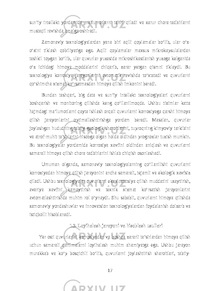 sun’iy intellekt yordamida ma’lumotlarni tahlil qiladi va zarur chora-tadbirlarni mustaqil ravishda amalga oshiradi. Zamonaviy texnologiyalardan yana biri aqlli qoplamalar bo‘lib, ular o‘z- o‘zini tiklash qobiliyatiga ega. Aqlli qoplamalar maxsus mikrokapsulalardan tashkil topgan bo‘lib, ular quvurlar yuzasida mikroshikastlanish yuzaga kelganida o‘z ichidagi himoya moddalarini chiqarib, zarar yetgan qismni tiklaydi. Bu texnologiya korroziya jarayonlarini avtomatik ravishda to‘xtatadi va quvurlarni qo‘shimcha xizmat ko‘rsatmasdan himoya qilish imkonini beradi. Bundan tashqari, big data va sun’iy intellekt texnologiyalari quvurlarni boshqarish va monitoring qilishda keng qo‘llanilmoqda. Ushbu tizimlar katta hajmdagi ma’lumotlarni qayta ishlash orqali quvurlarni korroziyaga qarshi himoya qilish jarayonlarini optimallashtirishga yordam beradi. Masalan, quvurlar joylashgan hududning tabiiy-geologik sharoitlarini, tuproqning kimyoviy tarkibini va atrof-muhit ta’sirlarini hisobga olgan holda oldindan prognozlar tuzish mumkin. Bu texnologiyalar yordamida korroziya xavfini oldindan aniqlash va quvurlarni samarali himoya qilish chora-tadbirlarini ishlab chiqish osonlashadi. Umuman olganda, zamonaviy texnologiyalarning qo‘llanilishi quvurlarni korroziyadan himoya qilish jarayonini ancha samarali, tejamli va ekologik xavfsiz qiladi. Ushbu texnologiyalar quvurlarni ekspluatatsiya qilish muddatini uzaytirish, avariya xavfini kamaytirish va texnik xizmat ko‘rsatish jarayonlarini avtomatlashtirishda muhim rol o‘ynaydi. Shu sababli, quvurlarni himoya qilishda zamonaviy yondashuvlar va innovatsion texnologiyalardan foydalanish dolzarb va istiqbolli hisoblanadi . 1.3. Loyihalash jarayoni va hisoblash usullari Yer osti quvurlarini korroziyadan va boshqa zararli ta’sirlardan himoya qilish uchun samarali qurilmalarni loyihalash muhim ahamiyatga ega. Ushbu jarayon murakkab va ko‘p bosqichli bo‘lib, quvurlarni joylashtirish sharoitlari, tabiiy- 17 