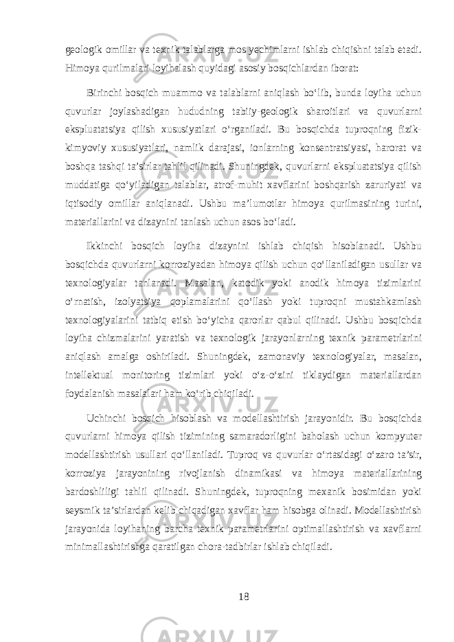 geologik omillar va texnik talablarga mos yechimlarni ishlab chiqishni talab etadi. Himoya qurilmalari loyihalash quyidagi asosiy bosqichlardan iborat: Birinchi bosqich muammo va talablarni aniqlash bo‘lib, bunda loyiha uchun quvurlar joylashadigan hududning tabiiy-geologik sharoitlari va quvurlarni ekspluatatsiya qilish xususiyatlari o‘rganiladi. Bu bosqichda tuproqning fizik- kimyoviy xususiyatlari, namlik darajasi, ionlarning konsentratsiyasi, harorat va boshqa tashqi ta’sirlar tahlil qilinadi. Shuningdek, quvurlarni ekspluatatsiya qilish muddatiga qo‘yiladigan talablar, atrof-muhit xavflarini boshqarish zaruriyati va iqtisodiy omillar aniqlanadi. Ushbu ma’lumotlar himoya qurilmasining turini, materiallarini va dizaynini tanlash uchun asos bo‘ladi. Ikkinchi bosqich loyiha dizaynini ishlab chiqish hisoblanadi. Ushbu bosqichda quvurlarni korroziyadan himoya qilish uchun qo‘llaniladigan usullar va texnologiyalar tanlanadi. Masalan, katodik yoki anodik himoya tizimlarini o‘rnatish, izolyatsiya qoplamalarini qo‘llash yoki tuproqni mustahkamlash texnologiyalarini tatbiq etish bo‘yicha qarorlar qabul qilinadi. Ushbu bosqichda loyiha chizmalarini yaratish va texnologik jarayonlarning texnik parametrlarini aniqlash amalga oshiriladi. Shuningdek, zamonaviy texnologiyalar, masalan, intellektual monitoring tizimlari yoki o‘z-o‘zini tiklaydigan materiallardan foydalanish masalalari ham ko‘rib chiqiladi. Uchinchi bosqich hisoblash va modellashtirish jarayonidir. Bu bosqichda quvurlarni himoya qilish tizimining samaradorligini baholash uchun kompyuter modellashtirish usullari qo‘llaniladi. Tuproq va quvurlar o‘rtasidagi o‘zaro ta’sir, korroziya jarayonining rivojlanish dinamikasi va himoya materiallarining bardoshliligi tahlil qilinadi. Shuningdek, tuproqning mexanik bosimidan yoki seysmik ta’sirlardan kelib chiqadigan xavflar ham hisobga olinadi. Modellashtirish jarayonida loyihaning barcha texnik parametrlarini optimallashtirish va xavflarni minimallashtirishga qaratilgan chora-tadbirlar ishlab chiqiladi. 18 