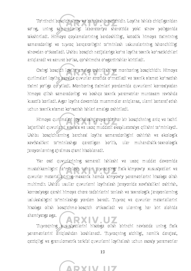 To‘rtinchi bosqich sinov va baholash bosqichidir. Loyiha ishlab chiqilganidan so‘ng, uning samaradorligi laboratoriya sharoitida yoki sinov poligonida tekshiriladi. Himoya qoplamalarining bardoshliligi, katodik himoya tizimining samaradorligi va tuproq barqarorligini ta’minlash uskunalarining ishonchliligi sinovdan o‘tkaziladi. Ushbu bosqich natijalariga ko‘ra loyiha texnik ko‘rsatkichlari aniqlanadi va zarurat bo‘lsa, qo‘shimcha o‘zgartirishlar kiritiladi. Oxirgi bosqich loyiha amalga oshirilishi va monitoring bosqichidir. Himoya qurilmalari loyiha asosida quvurlar atrofida o‘rnatiladi va texnik xizmat ko‘rsatish tizimi yo‘lga qo‘yiladi. Monitoring tizimlari yordamida quvurlarni korroziyadan himoya qilish samaradorligi va boshqa texnik parametrlar muntazam ravishda kuzatib boriladi. Agar loyiha davomida muammolar aniqlansa, ularni bartaraf etish uchun texnik xizmat ko‘rsatish ishlari amalga oshiriladi. Himoya qurilmalari loyihalash jarayonida har bir bosqichning aniq va izchil bajarilishi quvurlarni xavfsiz va uzoq muddatli ekspluatatsiya qilishni ta’minlaydi. Ushbu bosqichlarning barchasi loyiha samaradorligini oshirish va ekologik xavfsizlikni ta’minlashga qaratilgan bo‘lib, ular muhandislik-texnologik jarayonlarning ajralmas qismi hisoblanadi. Yer osti quvurlarining samarali ishlashi va uzoq muddat davomida mustahkamligini ta’minlash uchun tuproqning fizik-kimyoviy xususiyatlari va quvurlar materiallarining mexanik hamda kimyoviy parametrlarini hisobga olish muhimdir. Ushbu usullar quvurlarni loyihalash jarayonida xavfsizlikni oshirish, korroziyaga qarshi himoya chora-tadbirlarini tanlash va texnologik jarayonlarning uzluksizligini ta’minlashga yordam beradi. Tuproq va quvurlar materiallarini hisobga olish bosqichma-bosqich o‘tkaziladi va ularning har biri alohida ahamiyatga ega. Tuproqning xususiyatlarini hisobga olish birinchi navbatda uning fizik parametrlarini aniqlashdan boshlanadi. Tuproqning zichligi, namlik darajasi, qattiqligi va granulometrik tarkibi quvurlarni loyihalash uchun asosiy parametrlar 19 