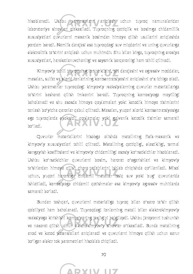 hisoblanadi. Ushbu parametrlarni aniqlash uchun tuproq namunalaridan laboratoriya sinovlari o‘tkaziladi. Tuproqning qattiqlik va bosimga chidamlilik xususiyatlari quvurlarni mexanik bosimdan himoya qilish usullarini aniqlashda yordam beradi. Namlik darajasi esa tuproqdagi suv miqdorini va uning quvurlarga elektrolitik ta’sirini aniqlash uchun muhimdir. Shu bilan birga, tuproqning eroziya xususiyatlari, harakatlanuvchanligi va seysmik barqarorligi ham tahlil qilinadi. Kimyoviy tahlil tuproqning ion tarkibini, pH darajasini va agressiv moddalar, masalan, sulfat va xlorid ionlarining kontsentratsiyasini aniqlashni o‘z ichiga oladi. Ushbu parametrlar tuproqdagi kimyoviy reaksiyalarning quvurlar materiallariga ta’sirini bashorat qilish imkonini beradi. Tuproqning korroziyaga moyilligi baholanadi va shu asosda himoya qoplamalari yoki katodik himoya tizimlarini tanlash bo‘yicha qarorlar qabul qilinadi. Masalan, yuqori xlorid kontsentratsiyasiga ega tuproqlarda epoksidli qoplamalar yoki galvanik katodik tizimlar samarali bo‘ladi. Quvurlar materiallarini hisobga olishda metallning fizik-mexanik va kimyoviy xususiyatlari tahlil qilinadi. Metallning qattiqligi, elastikligi, termal kengayish koeffitsienti va kimyoviy chidamliligi asosiy ko‘rsatkichlar hisoblanadi. Ushbu ko‘rsatkichlar quvurlarni bosim, harorat o‘zgarishlari va kimyoviy ta’sirlardan himoya qilish chora-tadbirlarini ishlab chiqishda qo‘llaniladi. Misol uchun, yuqori haroratga chidamli metallar issiq suv yoki bug‘ quvurlarida ishlatiladi, korroziyaga chidamli qotishmalar esa kimyoviy agressiv muhitlarda samarali bo‘ladi. Bundan tashqari, quvurlarni materialiga tuproq bilan o‘zaro ta’sir qilish qobiliyati ham baholanadi. Tuproqdagi ionlarning metall bilan elektrokimyoviy reaksiyaga kirishishi korroziyaning tezligini belgilaydi. Ushbu jarayonni tushunish va nazorat qilish uchun elektrokimyoviy sinovlar o‘tkaziladi. Bunda metallning anod va katod potensiallari aniqlanadi va quvurlarni himoya qilish uchun zarur bo‘lgan elektr tok parametrlari hisoblab chiqiladi. 20 