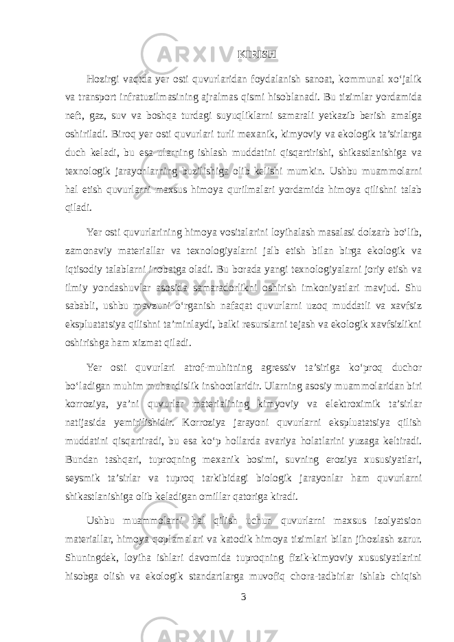 KIRISH Hozirgi vaqtda yer osti quvurlaridan foydalanish sanoat, kommunal xo‘jalik va transport infratuzilmasining ajralmas qismi hisoblanadi. Bu tizimlar yordamida neft, gaz, suv va boshqa turdagi suyuqliklarni samarali yetkazib berish amalga oshiriladi. Biroq yer osti quvurlari turli mexanik, kimyoviy va ekologik ta’sirlarga duch keladi, bu esa ularning ishlash muddatini qisqartirishi, shikastlanishiga va texnologik jarayonlarning buzilishiga olib kelishi mumkin. Ushbu muammolarni hal etish quvurlarni maxsus himoya qurilmalari yordamida himoya qilishni talab qiladi. Yer osti quvurlarining himoya vositalarini loyihalash masalasi dolzarb bo‘lib, zamonaviy materiallar va texnologiyalarni jalb etish bilan birga ekologik va iqtisodiy talablarni inobatga oladi. Bu borada yangi texnologiyalarni joriy etish va ilmiy yondashuvlar asosida samaradorlikni oshirish imkoniyatlari mavjud. Shu sababli, ushbu mavzuni o‘rganish nafaqat quvurlarni uzoq muddatli va xavfsiz ekspluatatsiya qilishni ta’minlaydi, balki resurslarni tejash va ekologik xavfsizlikni oshirishga ham xizmat qiladi. Yer osti quvurlari atrof-muhitning agressiv ta’siriga ko‘proq duchor bo‘ladigan muhim muhandislik inshootlaridir. Ularning asosiy muammolaridan biri korroziya, ya’ni quvurlar materialining kimyoviy va elektroximik ta’sirlar natijasida yemirilishidir. Korroziya jarayoni quvurlarni ekspluatatsiya qilish muddatini qisqartiradi, bu esa ko‘p hollarda avariya holatlarini yuzaga keltiradi. Bundan tashqari, tuproqning mexanik bosimi, suvning eroziya xususiyatlari, seysmik ta’sirlar va tuproq tarkibidagi biologik jarayonlar ham quvurlarni shikastlanishiga olib keladigan omillar qatoriga kiradi. Ushbu muammolarni hal qilish uchun quvurlarni maxsus izolyatsion materiallar, himoya qoplamalari va katodik himoya tizimlari bilan jihozlash zarur. Shuningdek, loyiha ishlari davomida tuproqning fizik-kimyoviy xususiyatlarini hisobga olish va ekologik standartlarga muvofiq chora-tadbirlar ishlab chiqish 3 