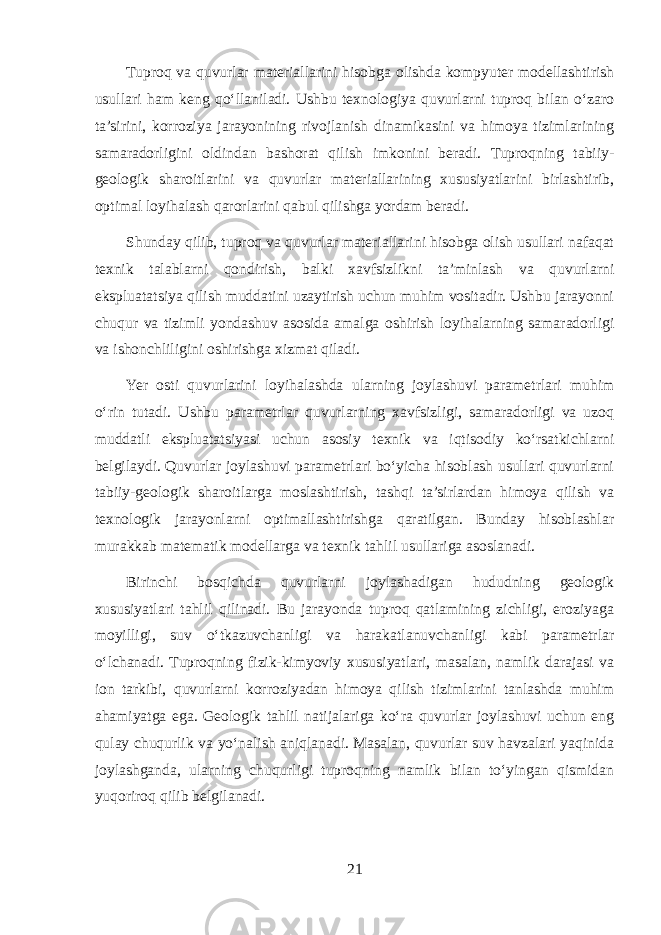 Tuproq va quvurlar materiallarini hisobga olishda kompyuter modellashtirish usullari ham keng qo‘llaniladi. Ushbu texnologiya quvurlarni tuproq bilan o‘zaro ta’sirini, korroziya jarayonining rivojlanish dinamikasini va himoya tizimlarining samaradorligini oldindan bashorat qilish imkonini beradi. Tuproqning tabiiy- geologik sharoitlarini va quvurlar materiallarining xususiyatlarini birlashtirib, optimal loyihalash qarorlarini qabul qilishga yordam beradi. Shunday qilib, tuproq va quvurlar materiallarini hisobga olish usullari nafaqat texnik talablarni qondirish, balki xavfsizlikni ta’minlash va quvurlarni ekspluatatsiya qilish muddatini uzaytirish uchun muhim vositadir. Ushbu jarayonni chuqur va tizimli yondashuv asosida amalga oshirish loyihalarning samaradorligi va ishonchliligini oshirishga xizmat qiladi. Yer osti quvurlarini loyihalashda ularning joylashuvi parametrlari muhim o‘rin tutadi. Ushbu parametrlar quvurlarning xavfsizligi, samaradorligi va uzoq muddatli ekspluatatsiyasi uchun asosiy texnik va iqtisodiy ko‘rsatkichlarni belgilaydi. Quvurlar joylashuvi parametrlari bo‘yicha hisoblash usullari quvurlarni tabiiy-geologik sharoitlarga moslashtirish, tashqi ta’sirlardan himoya qilish va texnologik jarayonlarni optimallashtirishga qaratilgan. Bunday hisoblashlar murakkab matematik modellarga va texnik tahlil usullariga asoslanadi. Birinchi bosqichda quvurlarni joylashadigan hududning geologik xususiyatlari tahlil qilinadi. Bu jarayonda tuproq qatlamining zichligi, eroziyaga moyilligi, suv o‘tkazuvchanligi va harakatlanuvchanligi kabi parametrlar o‘lchanadi. Tuproqning fizik-kimyoviy xususiyatlari, masalan, namlik darajasi va ion tarkibi, quvurlarni korroziyadan himoya qilish tizimlarini tanlashda muhim ahamiyatga ega. Geologik tahlil natijalariga ko‘ra quvurlar joylashuvi uchun eng qulay chuqurlik va yo‘nalish aniqlanadi. Masalan, quvurlar suv havzalari yaqinida joylashganda, ularning chuqurligi tuproqning namlik bilan to‘yingan qismidan yuqoriroq qilib belgilanadi. 21 