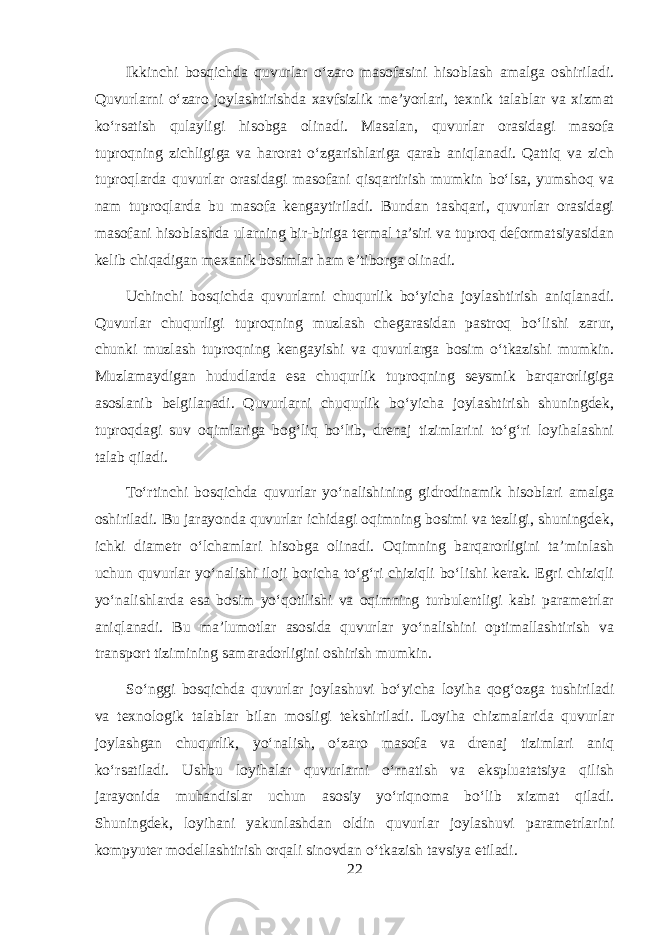 Ikkinchi bosqichda quvurlar o‘zaro masofasini hisoblash amalga oshiriladi. Quvurlarni o‘zaro joylashtirishda xavfsizlik me’yorlari, texnik talablar va xizmat ko‘rsatish qulayligi hisobga olinadi. Masalan, quvurlar orasidagi masofa tuproqning zichligiga va harorat o‘zgarishlariga qarab aniqlanadi. Qattiq va zich tuproqlarda quvurlar orasidagi masofani qisqartirish mumkin bo‘lsa, yumshoq va nam tuproqlarda bu masofa kengaytiriladi. Bundan tashqari, quvurlar orasidagi masofani hisoblashda ularning bir-biriga termal ta’siri va tuproq deformatsiyasidan kelib chiqadigan mexanik bosimlar ham e’tiborga olinadi. Uchinchi bosqichda quvurlarni chuqurlik bo‘yicha joylashtirish aniqlanadi. Quvurlar chuqurligi tuproqning muzlash chegarasidan pastroq bo‘lishi zarur, chunki muzlash tuproqning kengayishi va quvurlarga bosim o‘tkazishi mumkin. Muzlamaydigan hududlarda esa chuqurlik tuproqning seysmik barqarorligiga asoslanib belgilanadi. Quvurlarni chuqurlik bo‘yicha joylashtirish shuningdek, tuproqdagi suv oqimlariga bog‘liq bo‘lib, drenaj tizimlarini to‘g‘ri loyihalashni talab qiladi. To‘rtinchi bosqichda quvurlar yo‘nalishining gidrodinamik hisoblari amalga oshiriladi. Bu jarayonda quvurlar ichidagi oqimning bosimi va tezligi, shuningdek, ichki diametr o‘lchamlari hisobga olinadi. Oqimning barqarorligini ta’minlash uchun quvurlar yo‘nalishi iloji boricha to‘g‘ri chiziqli bo‘lishi kerak. Egri chiziqli yo‘nalishlarda esa bosim yo‘qotilishi va oqimning turbulentligi kabi parametrlar aniqlanadi. Bu ma’lumotlar asosida quvurlar yo‘nalishini optimallashtirish va transport tizimining samaradorligini oshirish mumkin. So‘nggi bosqichda quvurlar joylashuvi bo‘yicha loyiha qog‘ozga tushiriladi va texnologik talablar bilan mosligi tekshiriladi. Loyiha chizmalarida quvurlar joylashgan chuqurlik, yo‘nalish, o‘zaro masofa va drenaj tizimlari aniq ko‘rsatiladi. Ushbu loyihalar quvurlarni o‘rnatish va ekspluatatsiya qilish jarayonida muhandislar uchun asosiy yo‘riqnoma bo‘lib xizmat qiladi. Shuningdek, loyihani yakunlashdan oldin quvurlar joylashuvi parametrlarini kompyuter modellashtirish orqali sinovdan o‘tkazish tavsiya etiladi. 22 