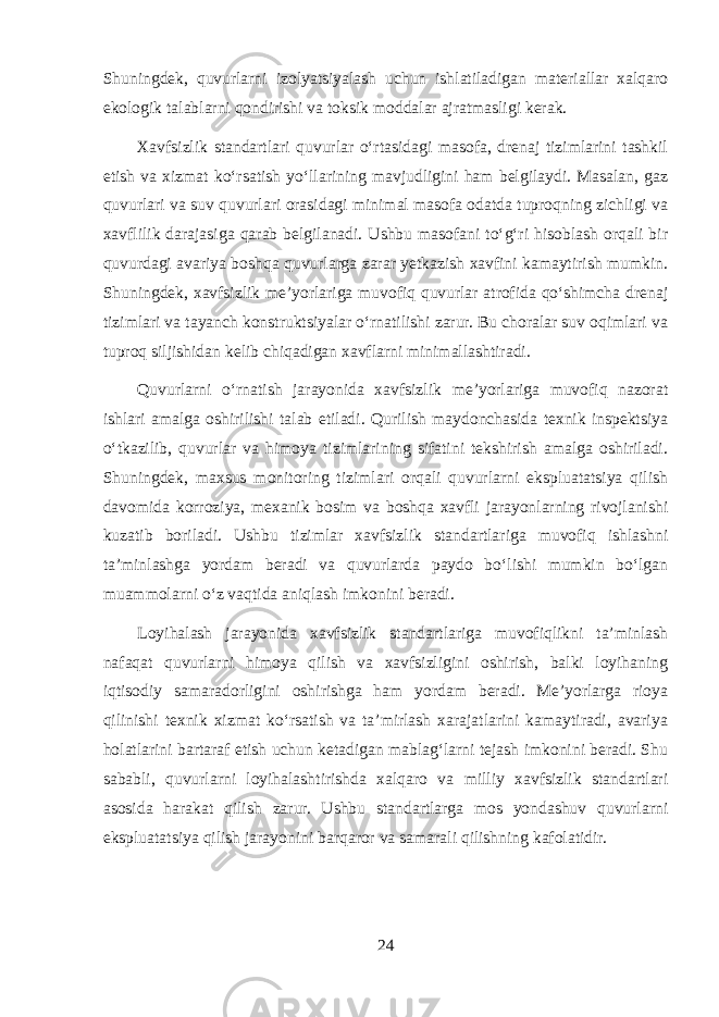 Shuningdek, quvurlarni izolyatsiyalash uchun ishlatiladigan materiallar xalqaro ekologik talablarni qondirishi va toksik moddalar ajratmasligi kerak. Xavfsizlik standartlari quvurlar o‘rtasidagi masofa, drenaj tizimlarini tashkil etish va xizmat ko‘rsatish yo‘llarining mavjudligini ham belgilaydi. Masalan, gaz quvurlari va suv quvurlari orasidagi minimal masofa odatda tuproqning zichligi va xavflilik darajasiga qarab belgilanadi. Ushbu masofani to‘g‘ri hisoblash orqali bir quvurdagi avariya boshqa quvurlarga zarar yetkazish xavfini kamaytirish mumkin. Shuningdek, xavfsizlik me’yorlariga muvofiq quvurlar atrofida qo‘shimcha drenaj tizimlari va tayanch konstruktsiyalar o‘rnatilishi zarur. Bu choralar suv oqimlari va tuproq siljishidan kelib chiqadigan xavflarni minimallashtiradi. Quvurlarni o‘rnatish jarayonida xavfsizlik me’yorlariga muvofiq nazorat ishlari amalga oshirilishi talab etiladi. Qurilish maydonchasida texnik inspektsiya o‘tkazilib, quvurlar va himoya tizimlarining sifatini tekshirish amalga oshiriladi. Shuningdek, maxsus monitoring tizimlari orqali quvurlarni ekspluatatsiya qilish davomida korroziya, mexanik bosim va boshqa xavfli jarayonlarning rivojlanishi kuzatib boriladi. Ushbu tizimlar xavfsizlik standartlariga muvofiq ishlashni ta’minlashga yordam beradi va quvurlarda paydo bo‘lishi mumkin bo‘lgan muammolarni o‘z vaqtida aniqlash imkonini beradi. Loyihalash jarayonida xavfsizlik standartlariga muvofiqlikni ta’minlash nafaqat quvurlarni himoya qilish va xavfsizligini oshirish, balki loyihaning iqtisodiy samaradorligini oshirishga ham yordam beradi. Me’yorlarga rioya qilinishi texnik xizmat ko‘rsatish va ta’mirlash xarajatlarini kamaytiradi, avariya holatlarini bartaraf etish uchun ketadigan mablag‘larni tejash imkonini beradi. Shu sababli, quvurlarni loyihalashtirishda xalqaro va milliy xavfsizlik standartlari asosida harakat qilish zarur. Ushbu standartlarga mos yondashuv quvurlarni ekspluatatsiya qilish jarayonini barqaror va samarali qilishning kafolatidir. 24 