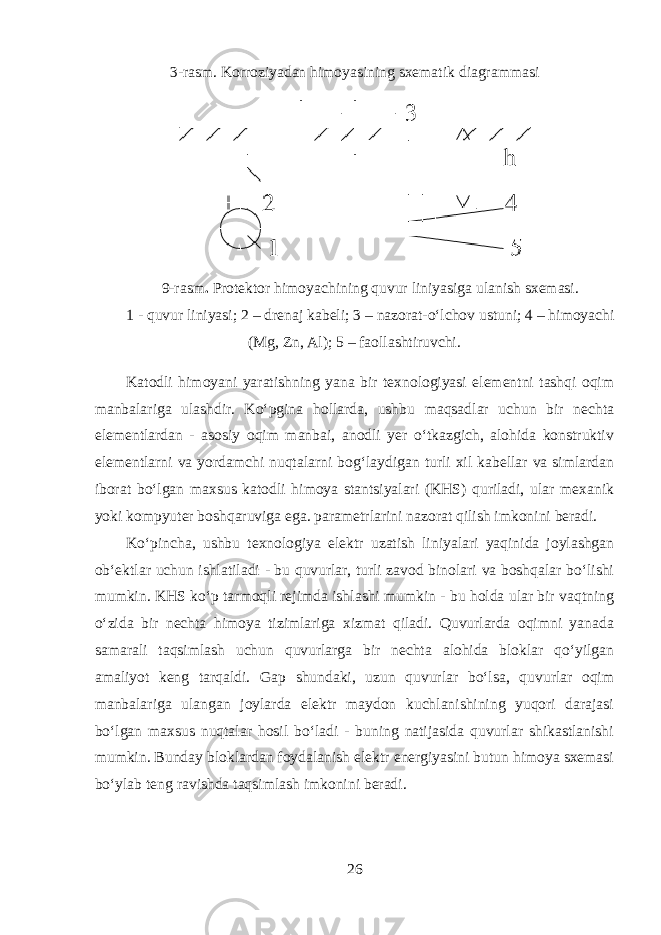 3-rasm. Korroziyadan himoyasining sxematik diagrammasi 9-rasm . Protektor himoyachining quvur liniyasiga ulanish sxemasi. 1 - quvur liniyasi; 2 – drenaj kabeli; 3 – nazorat-oʻlchov ustuni; 4 – himoyachi (Mg, Zn, Al); 5 – faollashtiruvchi. Katodli himoyani yaratishning yana bir texnologiyasi elementni tashqi oqim manbalariga ulashdir. Koʻpgina hollarda, ushbu maqsadlar uchun bir nechta elementlardan - asosiy oqim manbai, anodli yer oʻtkazgich, alohida konstruktiv elementlarni va yordamchi nuqtalarni bogʻlaydigan turli xil kabellar va simlardan iborat boʻlgan maxsus katodli himoya stantsiyalari (KHS) quriladi, ular mexanik yoki kompyuter boshqaruviga ega. parametrlarini nazorat qilish imkonini beradi. Koʻpincha, ushbu texnologiya elektr uzatish liniyalari yaqinida joylashgan obʻektlar uchun ishlatiladi - bu quvurlar, turli zavod binolari va boshqalar boʻlishi mumkin. KHS koʻp tarmoqli rejimda ishlashi mumkin - bu holda ular bir vaqtning oʻzida bir nechta himoya tizimlariga xizmat qiladi. Quvurlarda oqimni yanada samarali taqsimlash uchun quvurlarga bir nechta alohida bloklar qoʻyilgan amaliyot keng tarqaldi. Gap shundaki, uzun quvurlar boʻlsa, quvurlar oqim manbalariga ulangan joylarda elektr maydon kuchlanishining yuqori darajasi boʻlgan maxsus nuqtalar hosil boʻladi - buning natijasida quvurlar shikastlanishi mumkin. Bunday bloklardan foydalanish elektr energiyasini butun himoya sxemasi boʻylab teng ravishda taqsimlash imkonini beradi. 26 