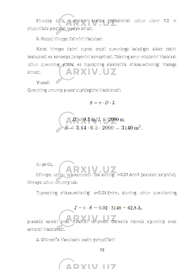 Shunday qilib, quvurlarni xavfsiz joylashtirish uchun ularni 2.0 m chuqurlikda yotqizish tavsiya etiladi. 2. Katod himoya tizimini hisoblash Katod himoya tizimi tuproq orqali quvurlarga keladigan elektr tokini boshqaradi va korroziya jarayonini kamaytiradi. Tokning zarur miqdorini hisoblash uchun quvurning yuzasi va tuproqning elektrolitik o‘tkazuvchanligi hisobga olinadi. Yuzasi : Quvurning umumiy yuzasi quyidagicha hisoblanadi: bu yerda, Himoya uchun tok zarurati : Tok zichligi i=0.02 A/m2 (standart bo‘yicha). Himoya uchun umumiy tok: Tuproqning o‘tkazuvchanligi κ =0.01 Sm/m, shuning uchun quvurlarning yuzasida kerakli anod materiali tanlanadi. Galvanik tizimda alyuminiy anod samarali hisoblanadi. 3. Gidravlik hisoblash: bosim yo‘qotilishi 28 