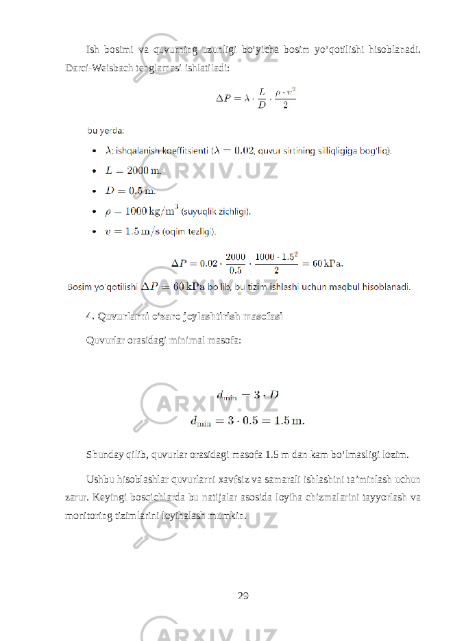 Ish bosimi va quvurning uzunligi bo‘yicha bosim yo‘qotilishi hisoblanadi. Darci-Weisbach tenglamasi ishlatiladi: 4. Quvurlarni o‘zaro joylashtirish masofasi Quvurlar orasidagi minimal masofa: Shunday qilib, quvurlar orasidagi masofa 1.5 m dan kam bo‘lmasligi lozim. Ushbu hisoblashlar quvurlarni xavfsiz va samarali ishlashini ta’minlash uchun zarur. Keyingi bosqichlarda bu natijalar asosida loyiha chizmalarini tayyorlash va monitoring tizimlarini loyihalash mumkin. 29 